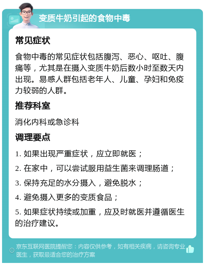 变质牛奶引起的食物中毒 常见症状 食物中毒的常见症状包括腹泻、恶心、呕吐、腹痛等，尤其是在摄入变质牛奶后数小时至数天内出现。易感人群包括老年人、儿童、孕妇和免疫力较弱的人群。 推荐科室 消化内科或急诊科 调理要点 1. 如果出现严重症状，应立即就医； 2. 在家中，可以尝试服用益生菌来调理肠道； 3. 保持充足的水分摄入，避免脱水； 4. 避免摄入更多的变质食品； 5. 如果症状持续或加重，应及时就医并遵循医生的治疗建议。