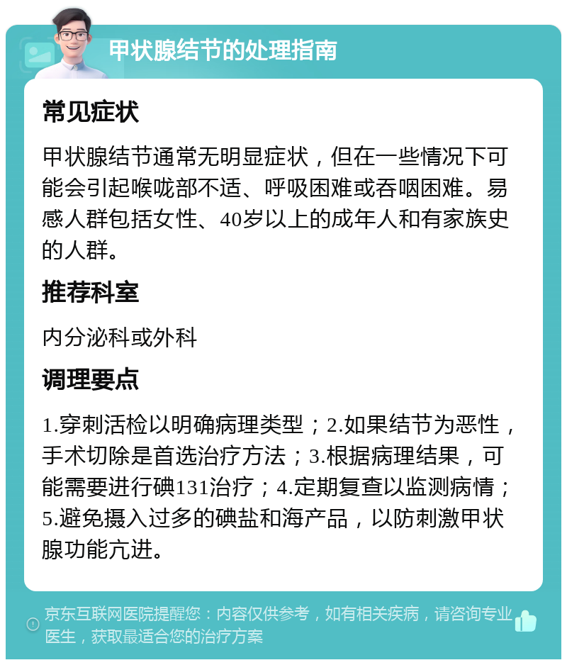 甲状腺结节的处理指南 常见症状 甲状腺结节通常无明显症状，但在一些情况下可能会引起喉咙部不适、呼吸困难或吞咽困难。易感人群包括女性、40岁以上的成年人和有家族史的人群。 推荐科室 内分泌科或外科 调理要点 1.穿刺活检以明确病理类型；2.如果结节为恶性，手术切除是首选治疗方法；3.根据病理结果，可能需要进行碘131治疗；4.定期复查以监测病情；5.避免摄入过多的碘盐和海产品，以防刺激甲状腺功能亢进。