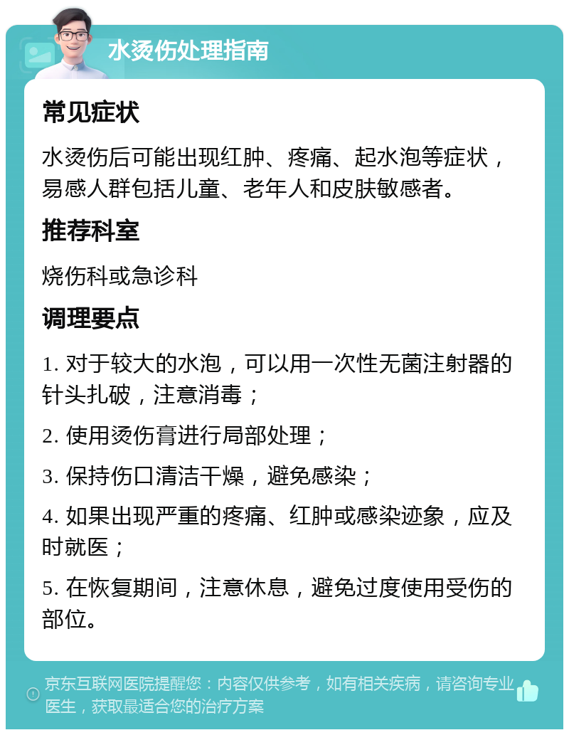 水烫伤处理指南 常见症状 水烫伤后可能出现红肿、疼痛、起水泡等症状，易感人群包括儿童、老年人和皮肤敏感者。 推荐科室 烧伤科或急诊科 调理要点 1. 对于较大的水泡，可以用一次性无菌注射器的针头扎破，注意消毒； 2. 使用烫伤膏进行局部处理； 3. 保持伤口清洁干燥，避免感染； 4. 如果出现严重的疼痛、红肿或感染迹象，应及时就医； 5. 在恢复期间，注意休息，避免过度使用受伤的部位。