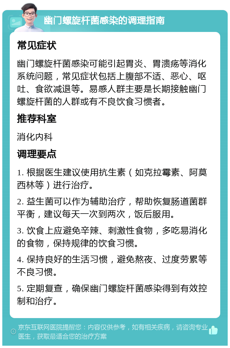 幽门螺旋杆菌感染的调理指南 常见症状 幽门螺旋杆菌感染可能引起胃炎、胃溃疡等消化系统问题，常见症状包括上腹部不适、恶心、呕吐、食欲减退等。易感人群主要是长期接触幽门螺旋杆菌的人群或有不良饮食习惯者。 推荐科室 消化内科 调理要点 1. 根据医生建议使用抗生素（如克拉霉素、阿莫西林等）进行治疗。 2. 益生菌可以作为辅助治疗，帮助恢复肠道菌群平衡，建议每天一次到两次，饭后服用。 3. 饮食上应避免辛辣、刺激性食物，多吃易消化的食物，保持规律的饮食习惯。 4. 保持良好的生活习惯，避免熬夜、过度劳累等不良习惯。 5. 定期复查，确保幽门螺旋杆菌感染得到有效控制和治疗。