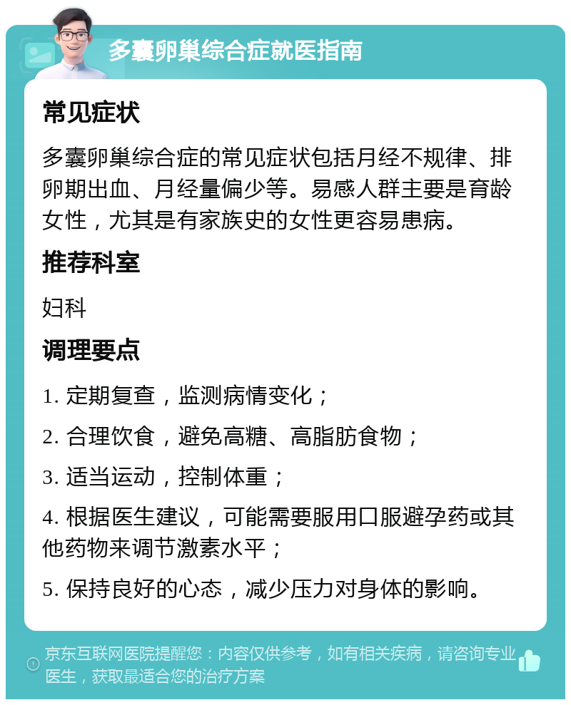 多囊卵巢综合症就医指南 常见症状 多囊卵巢综合症的常见症状包括月经不规律、排卵期出血、月经量偏少等。易感人群主要是育龄女性，尤其是有家族史的女性更容易患病。 推荐科室 妇科 调理要点 1. 定期复查，监测病情变化； 2. 合理饮食，避免高糖、高脂肪食物； 3. 适当运动，控制体重； 4. 根据医生建议，可能需要服用口服避孕药或其他药物来调节激素水平； 5. 保持良好的心态，减少压力对身体的影响。