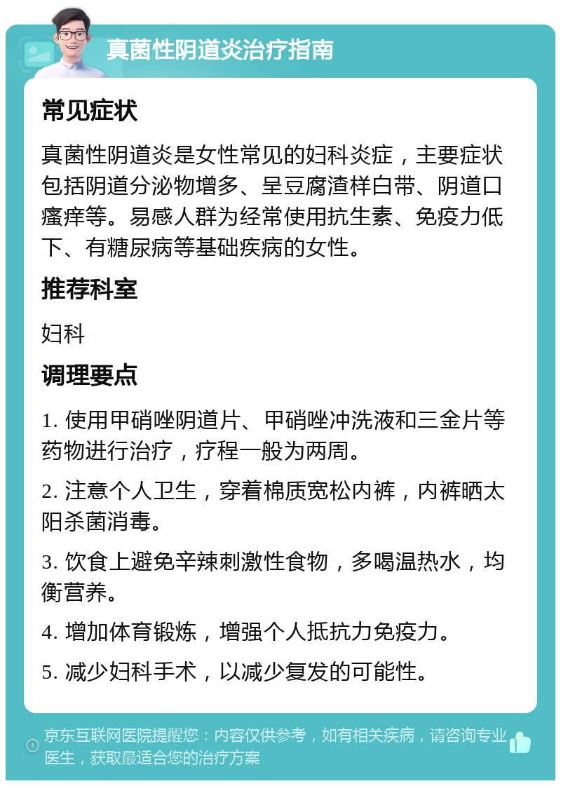 真菌性阴道炎治疗指南 常见症状 真菌性阴道炎是女性常见的妇科炎症，主要症状包括阴道分泌物增多、呈豆腐渣样白带、阴道口瘙痒等。易感人群为经常使用抗生素、免疫力低下、有糖尿病等基础疾病的女性。 推荐科室 妇科 调理要点 1. 使用甲硝唑阴道片、甲硝唑冲洗液和三金片等药物进行治疗，疗程一般为两周。 2. 注意个人卫生，穿着棉质宽松内裤，内裤晒太阳杀菌消毒。 3. 饮食上避免辛辣刺激性食物，多喝温热水，均衡营养。 4. 增加体育锻炼，增强个人抵抗力免疫力。 5. 减少妇科手术，以减少复发的可能性。