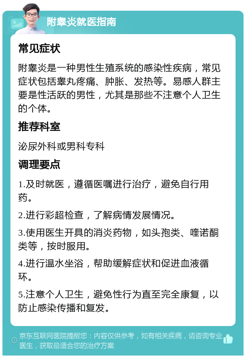 附睾炎就医指南 常见症状 附睾炎是一种男性生殖系统的感染性疾病，常见症状包括睾丸疼痛、肿胀、发热等。易感人群主要是性活跃的男性，尤其是那些不注意个人卫生的个体。 推荐科室 泌尿外科或男科专科 调理要点 1.及时就医，遵循医嘱进行治疗，避免自行用药。 2.进行彩超检查，了解病情发展情况。 3.使用医生开具的消炎药物，如头孢类、喹诺酮类等，按时服用。 4.进行温水坐浴，帮助缓解症状和促进血液循环。 5.注意个人卫生，避免性行为直至完全康复，以防止感染传播和复发。