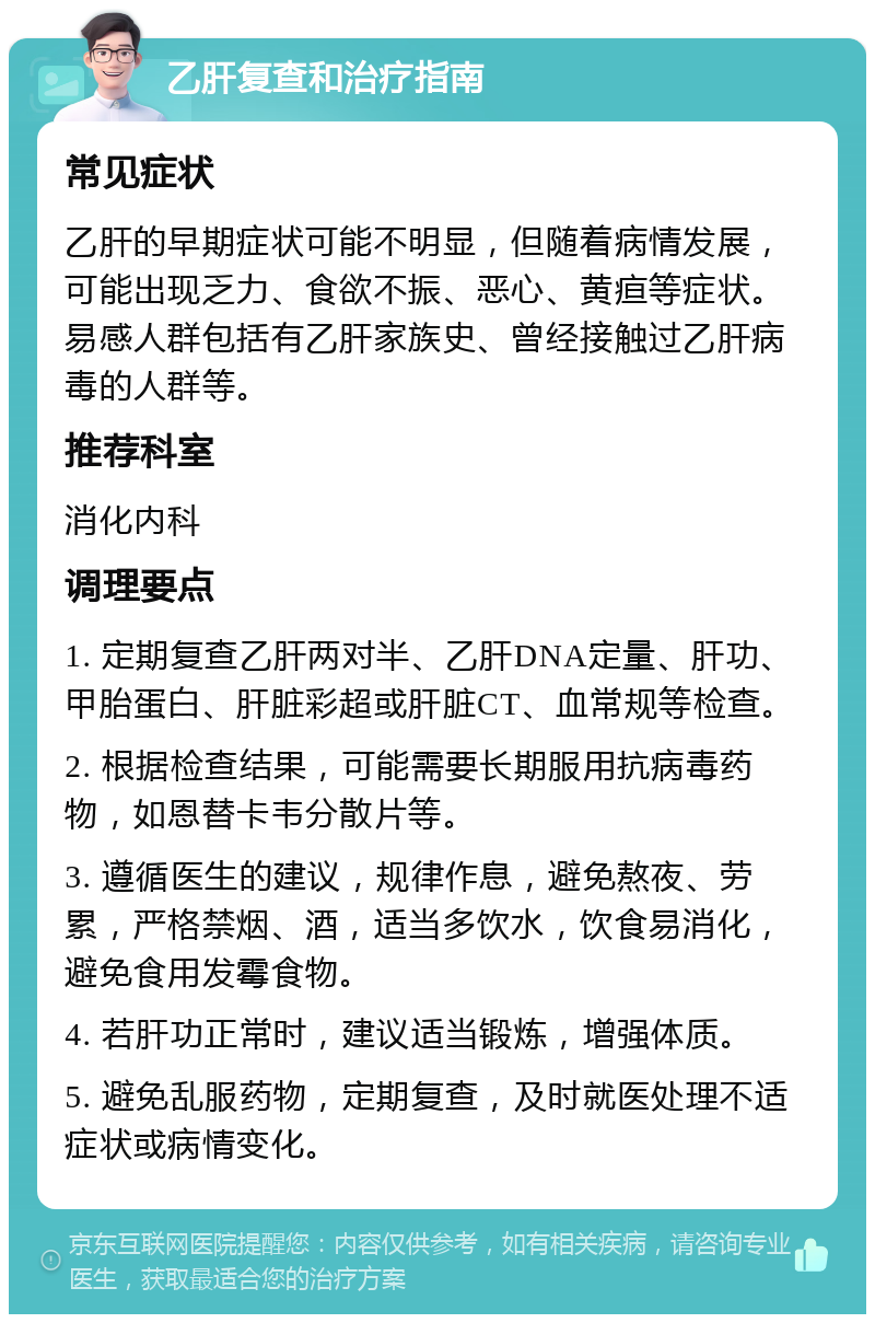 乙肝复查和治疗指南 常见症状 乙肝的早期症状可能不明显，但随着病情发展，可能出现乏力、食欲不振、恶心、黄疸等症状。易感人群包括有乙肝家族史、曾经接触过乙肝病毒的人群等。 推荐科室 消化内科 调理要点 1. 定期复查乙肝两对半、乙肝DNA定量、肝功、甲胎蛋白、肝脏彩超或肝脏CT、血常规等检查。 2. 根据检查结果，可能需要长期服用抗病毒药物，如恩替卡韦分散片等。 3. 遵循医生的建议，规律作息，避免熬夜、劳累，严格禁烟、酒，适当多饮水，饮食易消化，避免食用发霉食物。 4. 若肝功正常时，建议适当锻炼，增强体质。 5. 避免乱服药物，定期复查，及时就医处理不适症状或病情变化。