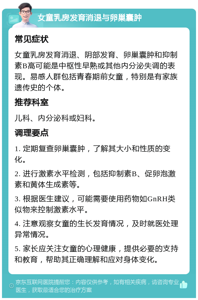 女童乳房发育消退与卵巢囊肿 常见症状 女童乳房发育消退、阴部发育、卵巢囊肿和抑制素B高可能是中枢性早熟或其他内分泌失调的表现。易感人群包括青春期前女童，特别是有家族遗传史的个体。 推荐科室 儿科、内分泌科或妇科。 调理要点 1. 定期复查卵巢囊肿，了解其大小和性质的变化。 2. 进行激素水平检测，包括抑制素B、促卵泡激素和黄体生成素等。 3. 根据医生建议，可能需要使用药物如GnRH类似物来控制激素水平。 4. 注意观察女童的生长发育情况，及时就医处理异常情况。 5. 家长应关注女童的心理健康，提供必要的支持和教育，帮助其正确理解和应对身体变化。