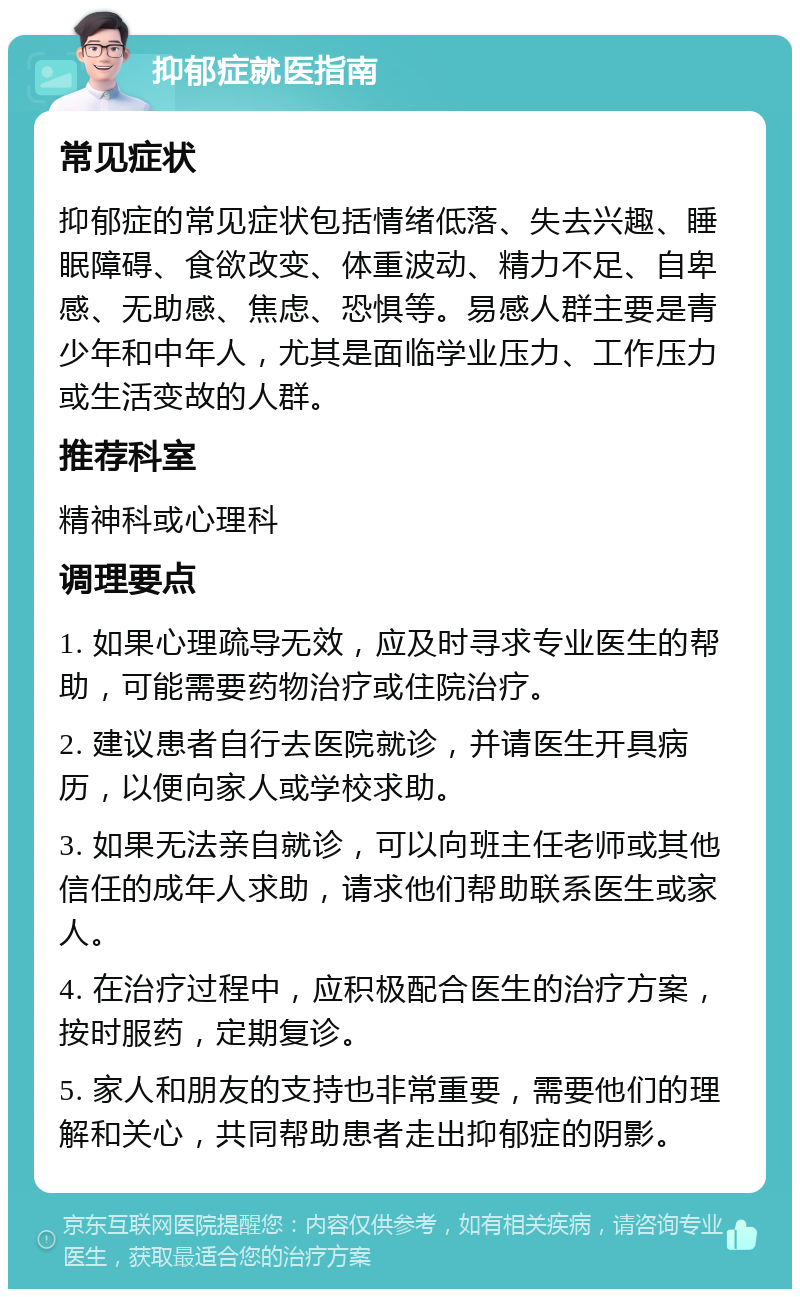 抑郁症就医指南 常见症状 抑郁症的常见症状包括情绪低落、失去兴趣、睡眠障碍、食欲改变、体重波动、精力不足、自卑感、无助感、焦虑、恐惧等。易感人群主要是青少年和中年人，尤其是面临学业压力、工作压力或生活变故的人群。 推荐科室 精神科或心理科 调理要点 1. 如果心理疏导无效，应及时寻求专业医生的帮助，可能需要药物治疗或住院治疗。 2. 建议患者自行去医院就诊，并请医生开具病历，以便向家人或学校求助。 3. 如果无法亲自就诊，可以向班主任老师或其他信任的成年人求助，请求他们帮助联系医生或家人。 4. 在治疗过程中，应积极配合医生的治疗方案，按时服药，定期复诊。 5. 家人和朋友的支持也非常重要，需要他们的理解和关心，共同帮助患者走出抑郁症的阴影。