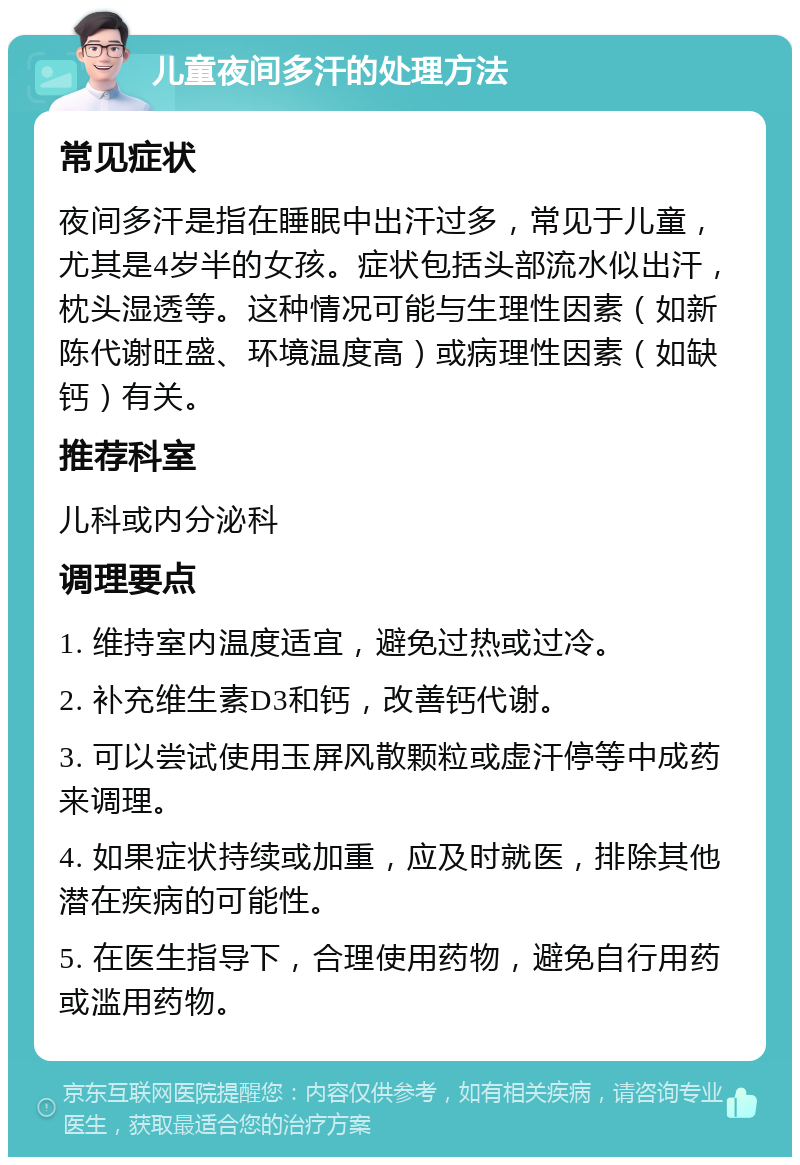 儿童夜间多汗的处理方法 常见症状 夜间多汗是指在睡眠中出汗过多，常见于儿童，尤其是4岁半的女孩。症状包括头部流水似出汗，枕头湿透等。这种情况可能与生理性因素（如新陈代谢旺盛、环境温度高）或病理性因素（如缺钙）有关。 推荐科室 儿科或内分泌科 调理要点 1. 维持室内温度适宜，避免过热或过冷。 2. 补充维生素D3和钙，改善钙代谢。 3. 可以尝试使用玉屏风散颗粒或虚汗停等中成药来调理。 4. 如果症状持续或加重，应及时就医，排除其他潜在疾病的可能性。 5. 在医生指导下，合理使用药物，避免自行用药或滥用药物。