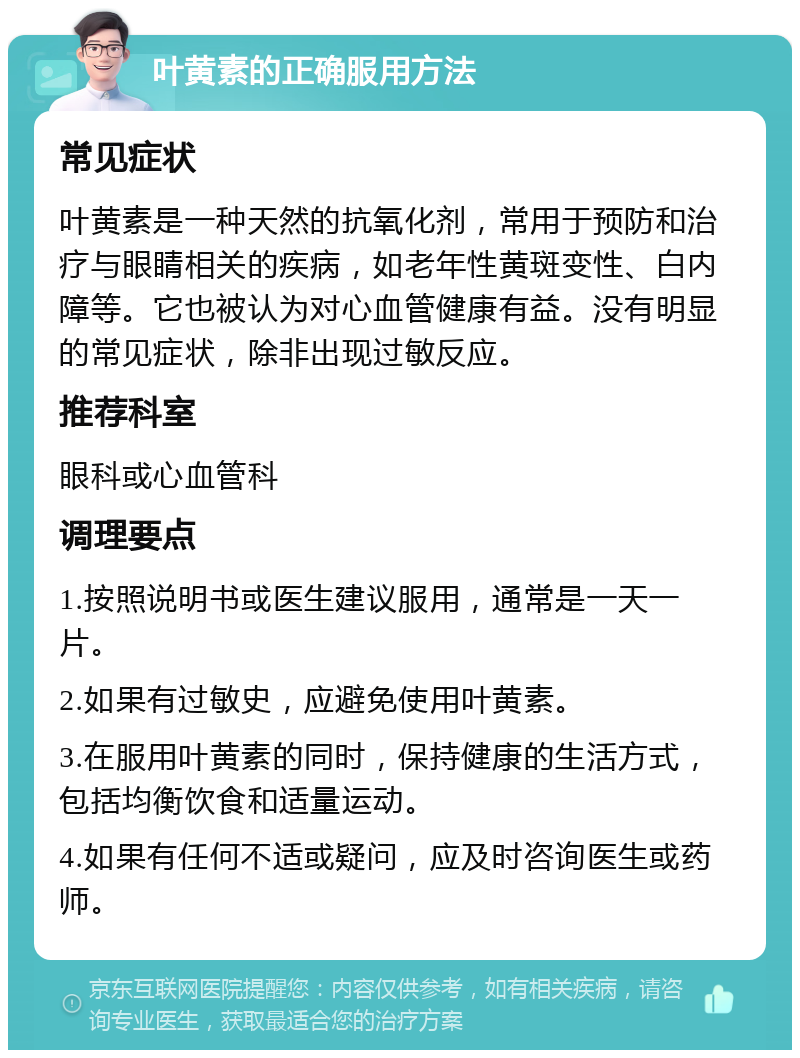 叶黄素的正确服用方法 常见症状 叶黄素是一种天然的抗氧化剂，常用于预防和治疗与眼睛相关的疾病，如老年性黄斑变性、白内障等。它也被认为对心血管健康有益。没有明显的常见症状，除非出现过敏反应。 推荐科室 眼科或心血管科 调理要点 1.按照说明书或医生建议服用，通常是一天一片。 2.如果有过敏史，应避免使用叶黄素。 3.在服用叶黄素的同时，保持健康的生活方式，包括均衡饮食和适量运动。 4.如果有任何不适或疑问，应及时咨询医生或药师。