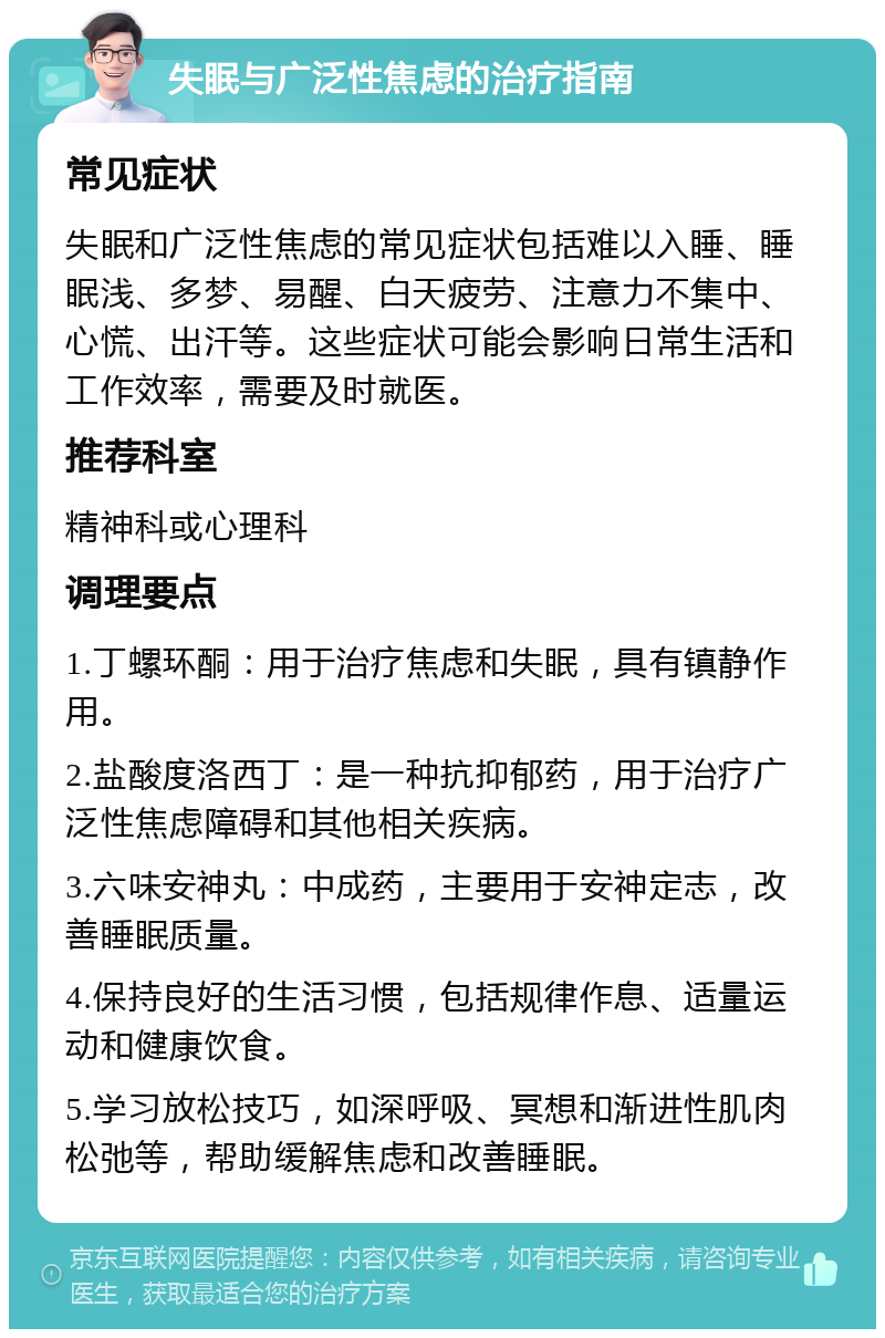 失眠与广泛性焦虑的治疗指南 常见症状 失眠和广泛性焦虑的常见症状包括难以入睡、睡眠浅、多梦、易醒、白天疲劳、注意力不集中、心慌、出汗等。这些症状可能会影响日常生活和工作效率，需要及时就医。 推荐科室 精神科或心理科 调理要点 1.丁螺环酮：用于治疗焦虑和失眠，具有镇静作用。 2.盐酸度洛西丁：是一种抗抑郁药，用于治疗广泛性焦虑障碍和其他相关疾病。 3.六味安神丸：中成药，主要用于安神定志，改善睡眠质量。 4.保持良好的生活习惯，包括规律作息、适量运动和健康饮食。 5.学习放松技巧，如深呼吸、冥想和渐进性肌肉松弛等，帮助缓解焦虑和改善睡眠。