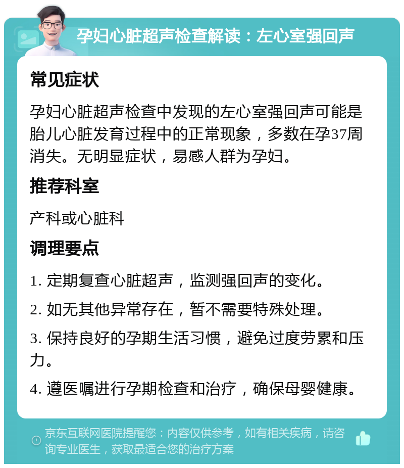 孕妇心脏超声检查解读：左心室强回声 常见症状 孕妇心脏超声检查中发现的左心室强回声可能是胎儿心脏发育过程中的正常现象，多数在孕37周消失。无明显症状，易感人群为孕妇。 推荐科室 产科或心脏科 调理要点 1. 定期复查心脏超声，监测强回声的变化。 2. 如无其他异常存在，暂不需要特殊处理。 3. 保持良好的孕期生活习惯，避免过度劳累和压力。 4. 遵医嘱进行孕期检查和治疗，确保母婴健康。