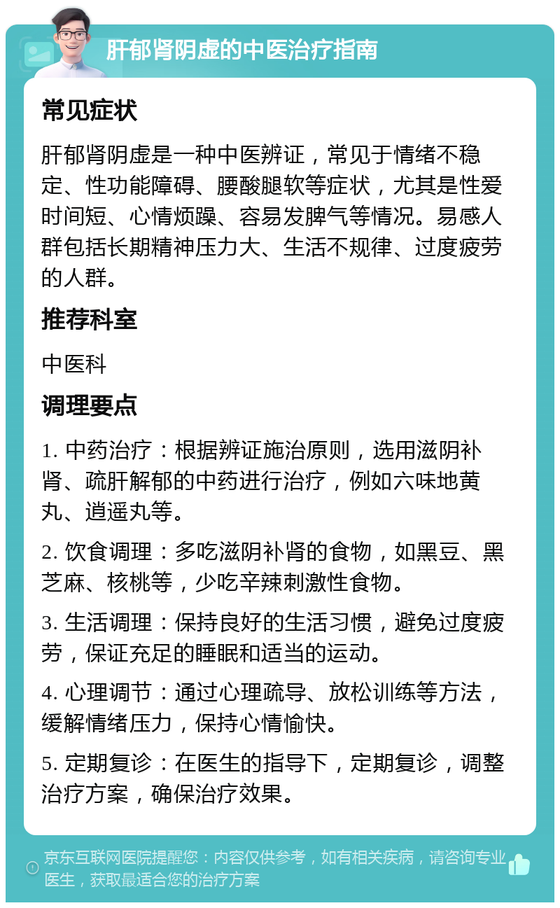 肝郁肾阴虚的中医治疗指南 常见症状 肝郁肾阴虚是一种中医辨证，常见于情绪不稳定、性功能障碍、腰酸腿软等症状，尤其是性爱时间短、心情烦躁、容易发脾气等情况。易感人群包括长期精神压力大、生活不规律、过度疲劳的人群。 推荐科室 中医科 调理要点 1. 中药治疗：根据辨证施治原则，选用滋阴补肾、疏肝解郁的中药进行治疗，例如六味地黄丸、逍遥丸等。 2. 饮食调理：多吃滋阴补肾的食物，如黑豆、黑芝麻、核桃等，少吃辛辣刺激性食物。 3. 生活调理：保持良好的生活习惯，避免过度疲劳，保证充足的睡眠和适当的运动。 4. 心理调节：通过心理疏导、放松训练等方法，缓解情绪压力，保持心情愉快。 5. 定期复诊：在医生的指导下，定期复诊，调整治疗方案，确保治疗效果。