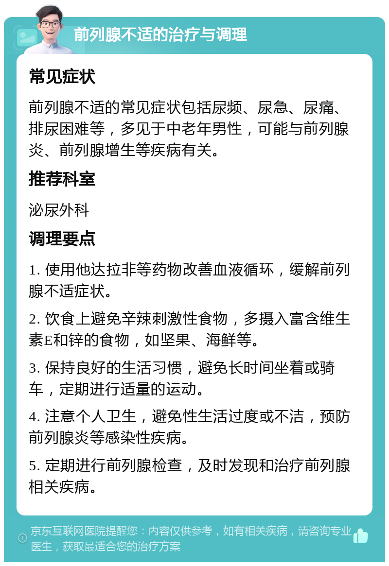 前列腺不适的治疗与调理 常见症状 前列腺不适的常见症状包括尿频、尿急、尿痛、排尿困难等，多见于中老年男性，可能与前列腺炎、前列腺增生等疾病有关。 推荐科室 泌尿外科 调理要点 1. 使用他达拉非等药物改善血液循环，缓解前列腺不适症状。 2. 饮食上避免辛辣刺激性食物，多摄入富含维生素E和锌的食物，如坚果、海鲜等。 3. 保持良好的生活习惯，避免长时间坐着或骑车，定期进行适量的运动。 4. 注意个人卫生，避免性生活过度或不洁，预防前列腺炎等感染性疾病。 5. 定期进行前列腺检查，及时发现和治疗前列腺相关疾病。