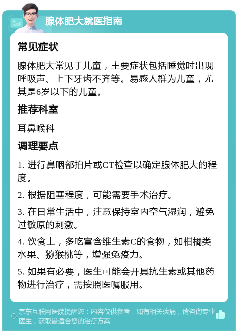 腺体肥大就医指南 常见症状 腺体肥大常见于儿童，主要症状包括睡觉时出现呼吸声、上下牙齿不齐等。易感人群为儿童，尤其是6岁以下的儿童。 推荐科室 耳鼻喉科 调理要点 1. 进行鼻咽部拍片或CT检查以确定腺体肥大的程度。 2. 根据阻塞程度，可能需要手术治疗。 3. 在日常生活中，注意保持室内空气湿润，避免过敏原的刺激。 4. 饮食上，多吃富含维生素C的食物，如柑橘类水果、猕猴桃等，增强免疫力。 5. 如果有必要，医生可能会开具抗生素或其他药物进行治疗，需按照医嘱服用。