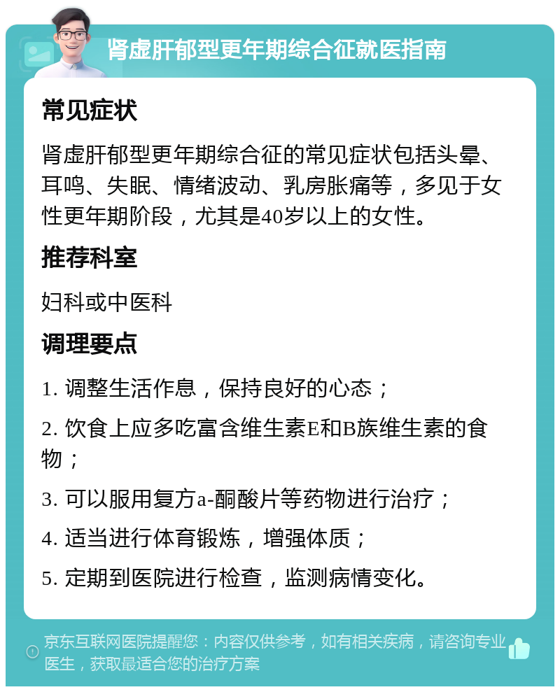 肾虚肝郁型更年期综合征就医指南 常见症状 肾虚肝郁型更年期综合征的常见症状包括头晕、耳鸣、失眠、情绪波动、乳房胀痛等，多见于女性更年期阶段，尤其是40岁以上的女性。 推荐科室 妇科或中医科 调理要点 1. 调整生活作息，保持良好的心态； 2. 饮食上应多吃富含维生素E和B族维生素的食物； 3. 可以服用复方a-酮酸片等药物进行治疗； 4. 适当进行体育锻炼，增强体质； 5. 定期到医院进行检查，监测病情变化。