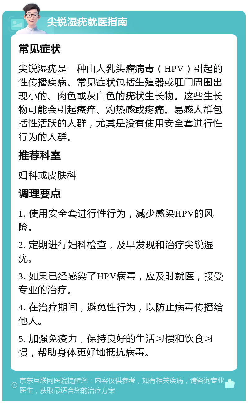 尖锐湿疣就医指南 常见症状 尖锐湿疣是一种由人乳头瘤病毒（HPV）引起的性传播疾病。常见症状包括生殖器或肛门周围出现小的、肉色或灰白色的疣状生长物。这些生长物可能会引起瘙痒、灼热感或疼痛。易感人群包括性活跃的人群，尤其是没有使用安全套进行性行为的人群。 推荐科室 妇科或皮肤科 调理要点 1. 使用安全套进行性行为，减少感染HPV的风险。 2. 定期进行妇科检查，及早发现和治疗尖锐湿疣。 3. 如果已经感染了HPV病毒，应及时就医，接受专业的治疗。 4. 在治疗期间，避免性行为，以防止病毒传播给他人。 5. 加强免疫力，保持良好的生活习惯和饮食习惯，帮助身体更好地抵抗病毒。