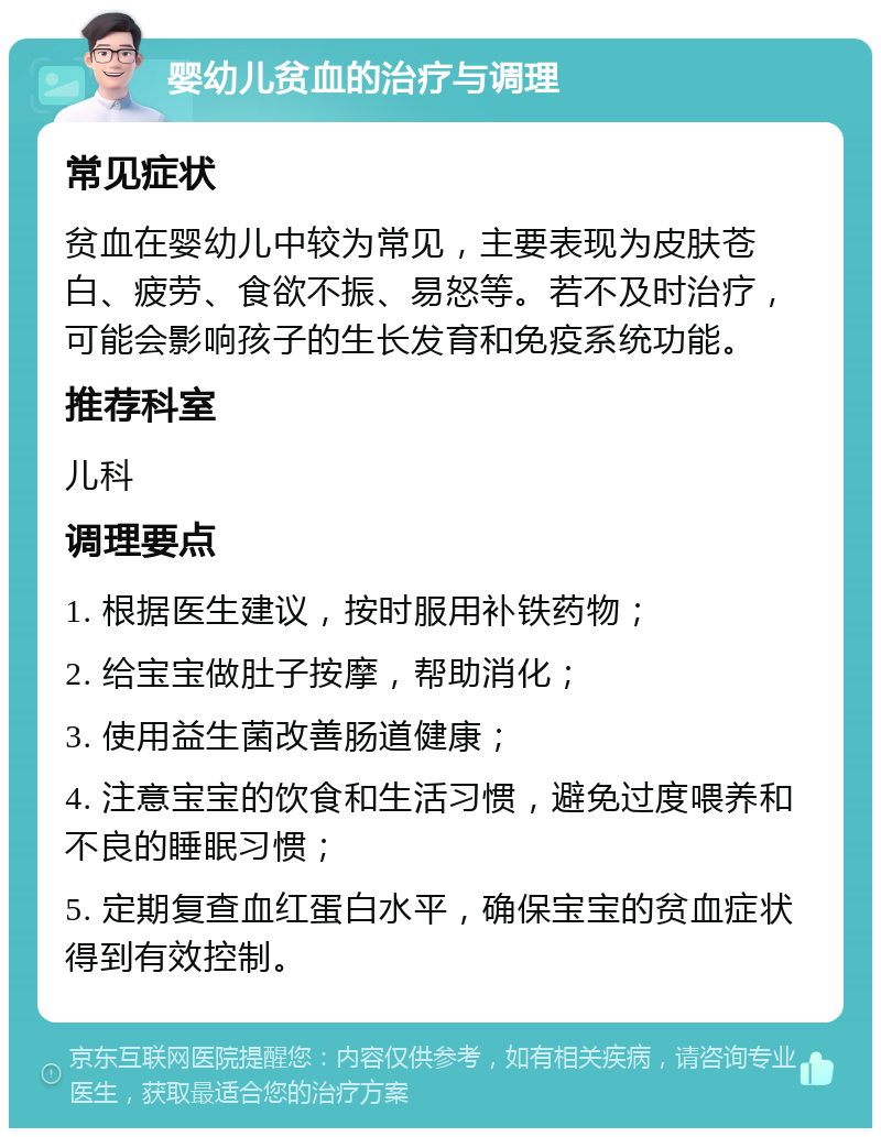 婴幼儿贫血的治疗与调理 常见症状 贫血在婴幼儿中较为常见，主要表现为皮肤苍白、疲劳、食欲不振、易怒等。若不及时治疗，可能会影响孩子的生长发育和免疫系统功能。 推荐科室 儿科 调理要点 1. 根据医生建议，按时服用补铁药物； 2. 给宝宝做肚子按摩，帮助消化； 3. 使用益生菌改善肠道健康； 4. 注意宝宝的饮食和生活习惯，避免过度喂养和不良的睡眠习惯； 5. 定期复查血红蛋白水平，确保宝宝的贫血症状得到有效控制。