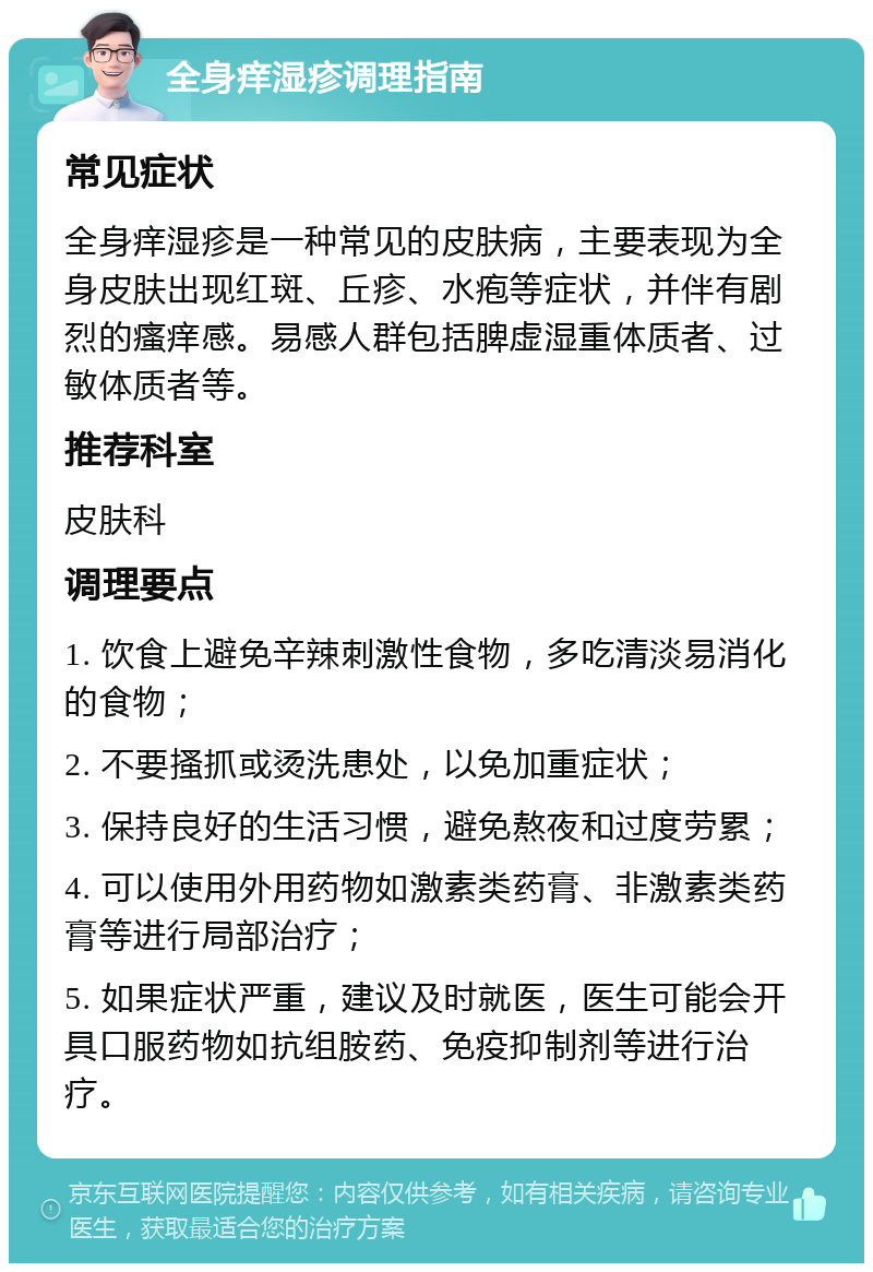 全身痒湿疹调理指南 常见症状 全身痒湿疹是一种常见的皮肤病，主要表现为全身皮肤出现红斑、丘疹、水疱等症状，并伴有剧烈的瘙痒感。易感人群包括脾虚湿重体质者、过敏体质者等。 推荐科室 皮肤科 调理要点 1. 饮食上避免辛辣刺激性食物，多吃清淡易消化的食物； 2. 不要搔抓或烫洗患处，以免加重症状； 3. 保持良好的生活习惯，避免熬夜和过度劳累； 4. 可以使用外用药物如激素类药膏、非激素类药膏等进行局部治疗； 5. 如果症状严重，建议及时就医，医生可能会开具口服药物如抗组胺药、免疫抑制剂等进行治疗。