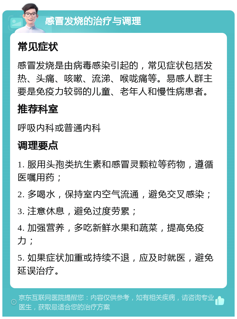 感冒发烧的治疗与调理 常见症状 感冒发烧是由病毒感染引起的，常见症状包括发热、头痛、咳嗽、流涕、喉咙痛等。易感人群主要是免疫力较弱的儿童、老年人和慢性病患者。 推荐科室 呼吸内科或普通内科 调理要点 1. 服用头孢类抗生素和感冒灵颗粒等药物，遵循医嘱用药； 2. 多喝水，保持室内空气流通，避免交叉感染； 3. 注意休息，避免过度劳累； 4. 加强营养，多吃新鲜水果和蔬菜，提高免疫力； 5. 如果症状加重或持续不退，应及时就医，避免延误治疗。