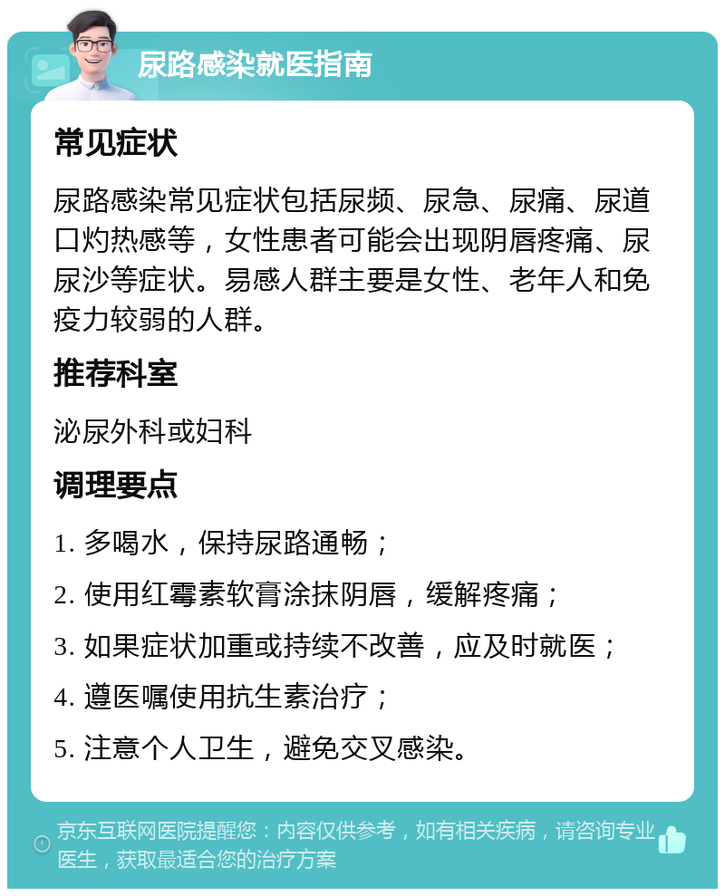 尿路感染就医指南 常见症状 尿路感染常见症状包括尿频、尿急、尿痛、尿道口灼热感等，女性患者可能会出现阴唇疼痛、尿尿沙等症状。易感人群主要是女性、老年人和免疫力较弱的人群。 推荐科室 泌尿外科或妇科 调理要点 1. 多喝水，保持尿路通畅； 2. 使用红霉素软膏涂抹阴唇，缓解疼痛； 3. 如果症状加重或持续不改善，应及时就医； 4. 遵医嘱使用抗生素治疗； 5. 注意个人卫生，避免交叉感染。