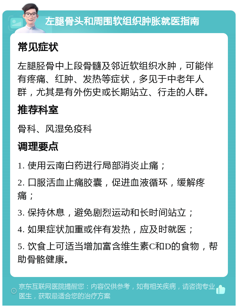 左腿骨头和周围软组织肿胀就医指南 常见症状 左腿胫骨中上段骨髓及邻近软组织水肿，可能伴有疼痛、红肿、发热等症状，多见于中老年人群，尤其是有外伤史或长期站立、行走的人群。 推荐科室 骨科、风湿免疫科 调理要点 1. 使用云南白药进行局部消炎止痛； 2. 口服活血止痛胶囊，促进血液循环，缓解疼痛； 3. 保持休息，避免剧烈运动和长时间站立； 4. 如果症状加重或伴有发热，应及时就医； 5. 饮食上可适当增加富含维生素C和D的食物，帮助骨骼健康。