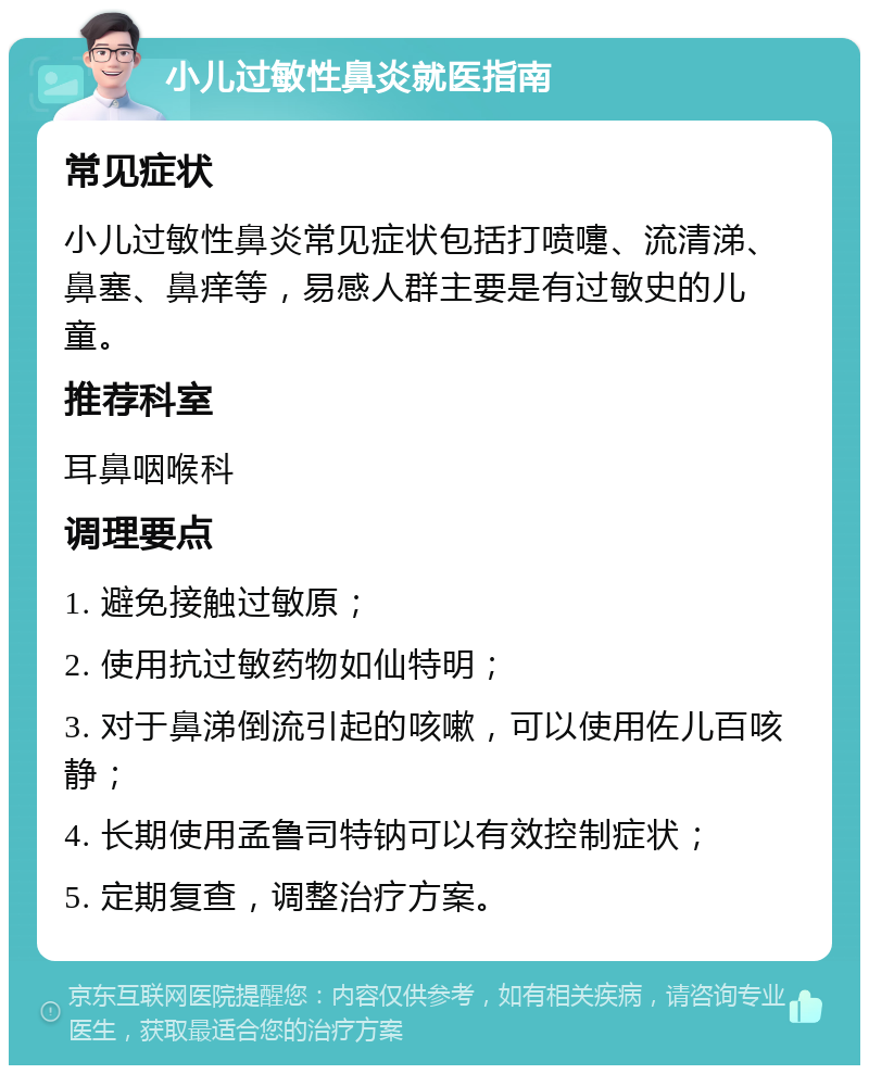 小儿过敏性鼻炎就医指南 常见症状 小儿过敏性鼻炎常见症状包括打喷嚏、流清涕、鼻塞、鼻痒等，易感人群主要是有过敏史的儿童。 推荐科室 耳鼻咽喉科 调理要点 1. 避免接触过敏原； 2. 使用抗过敏药物如仙特明； 3. 对于鼻涕倒流引起的咳嗽，可以使用佐儿百咳静； 4. 长期使用孟鲁司特钠可以有效控制症状； 5. 定期复查，调整治疗方案。