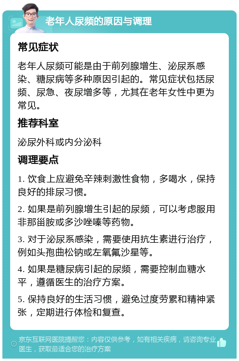 老年人尿频的原因与调理 常见症状 老年人尿频可能是由于前列腺增生、泌尿系感染、糖尿病等多种原因引起的。常见症状包括尿频、尿急、夜尿增多等，尤其在老年女性中更为常见。 推荐科室 泌尿外科或内分泌科 调理要点 1. 饮食上应避免辛辣刺激性食物，多喝水，保持良好的排尿习惯。 2. 如果是前列腺增生引起的尿频，可以考虑服用非那甾胺或多沙唑嗪等药物。 3. 对于泌尿系感染，需要使用抗生素进行治疗，例如头孢曲松钠或左氧氟沙星等。 4. 如果是糖尿病引起的尿频，需要控制血糖水平，遵循医生的治疗方案。 5. 保持良好的生活习惯，避免过度劳累和精神紧张，定期进行体检和复查。