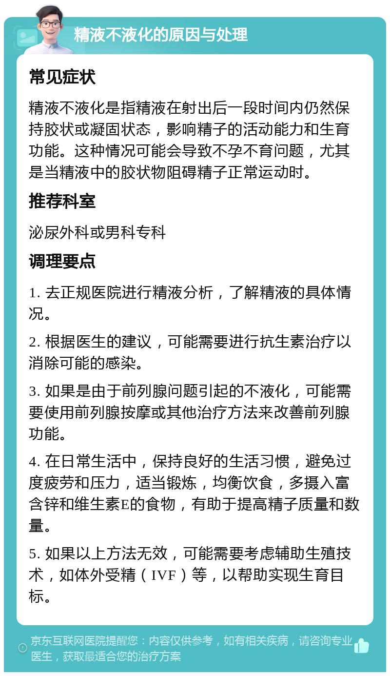 精液不液化的原因与处理 常见症状 精液不液化是指精液在射出后一段时间内仍然保持胶状或凝固状态，影响精子的活动能力和生育功能。这种情况可能会导致不孕不育问题，尤其是当精液中的胶状物阻碍精子正常运动时。 推荐科室 泌尿外科或男科专科 调理要点 1. 去正规医院进行精液分析，了解精液的具体情况。 2. 根据医生的建议，可能需要进行抗生素治疗以消除可能的感染。 3. 如果是由于前列腺问题引起的不液化，可能需要使用前列腺按摩或其他治疗方法来改善前列腺功能。 4. 在日常生活中，保持良好的生活习惯，避免过度疲劳和压力，适当锻炼，均衡饮食，多摄入富含锌和维生素E的食物，有助于提高精子质量和数量。 5. 如果以上方法无效，可能需要考虑辅助生殖技术，如体外受精（IVF）等，以帮助实现生育目标。