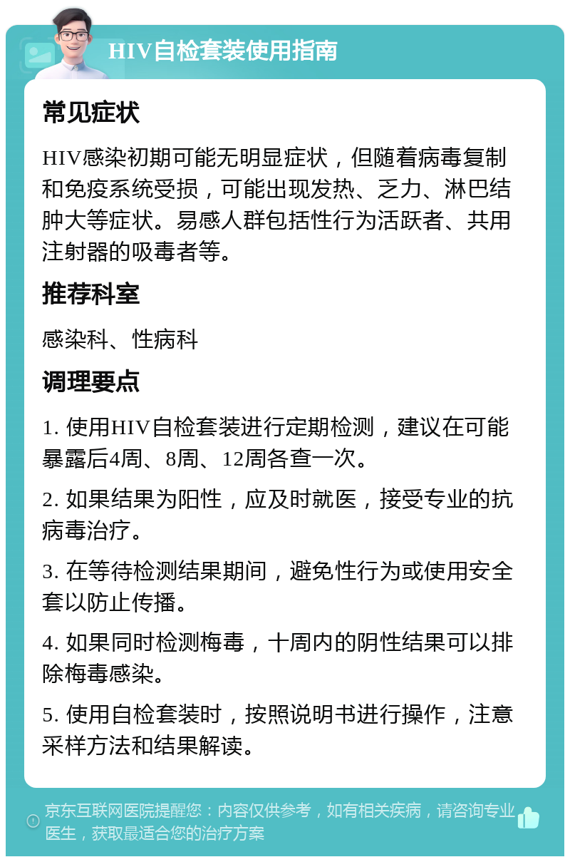 HIV自检套装使用指南 常见症状 HIV感染初期可能无明显症状，但随着病毒复制和免疫系统受损，可能出现发热、乏力、淋巴结肿大等症状。易感人群包括性行为活跃者、共用注射器的吸毒者等。 推荐科室 感染科、性病科 调理要点 1. 使用HIV自检套装进行定期检测，建议在可能暴露后4周、8周、12周各查一次。 2. 如果结果为阳性，应及时就医，接受专业的抗病毒治疗。 3. 在等待检测结果期间，避免性行为或使用安全套以防止传播。 4. 如果同时检测梅毒，十周内的阴性结果可以排除梅毒感染。 5. 使用自检套装时，按照说明书进行操作，注意采样方法和结果解读。