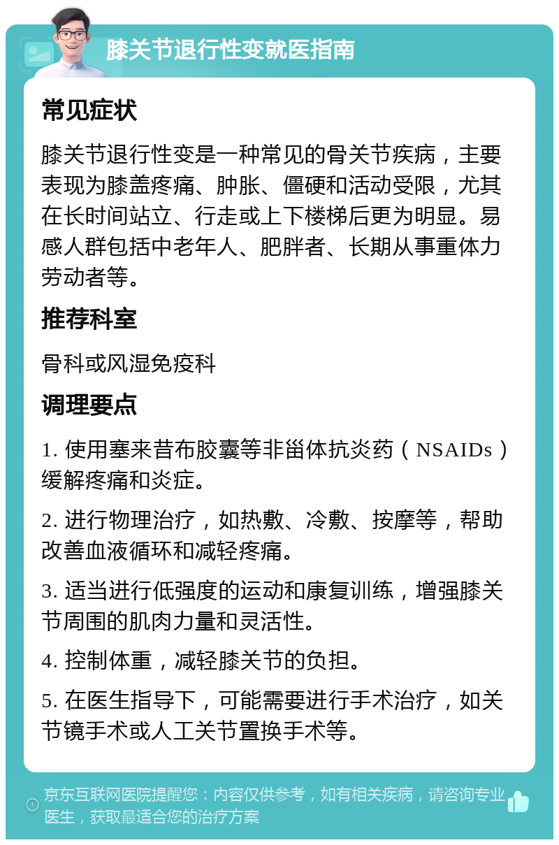 膝关节退行性变就医指南 常见症状 膝关节退行性变是一种常见的骨关节疾病，主要表现为膝盖疼痛、肿胀、僵硬和活动受限，尤其在长时间站立、行走或上下楼梯后更为明显。易感人群包括中老年人、肥胖者、长期从事重体力劳动者等。 推荐科室 骨科或风湿免疫科 调理要点 1. 使用塞来昔布胶囊等非甾体抗炎药（NSAIDs）缓解疼痛和炎症。 2. 进行物理治疗，如热敷、冷敷、按摩等，帮助改善血液循环和减轻疼痛。 3. 适当进行低强度的运动和康复训练，增强膝关节周围的肌肉力量和灵活性。 4. 控制体重，减轻膝关节的负担。 5. 在医生指导下，可能需要进行手术治疗，如关节镜手术或人工关节置换手术等。