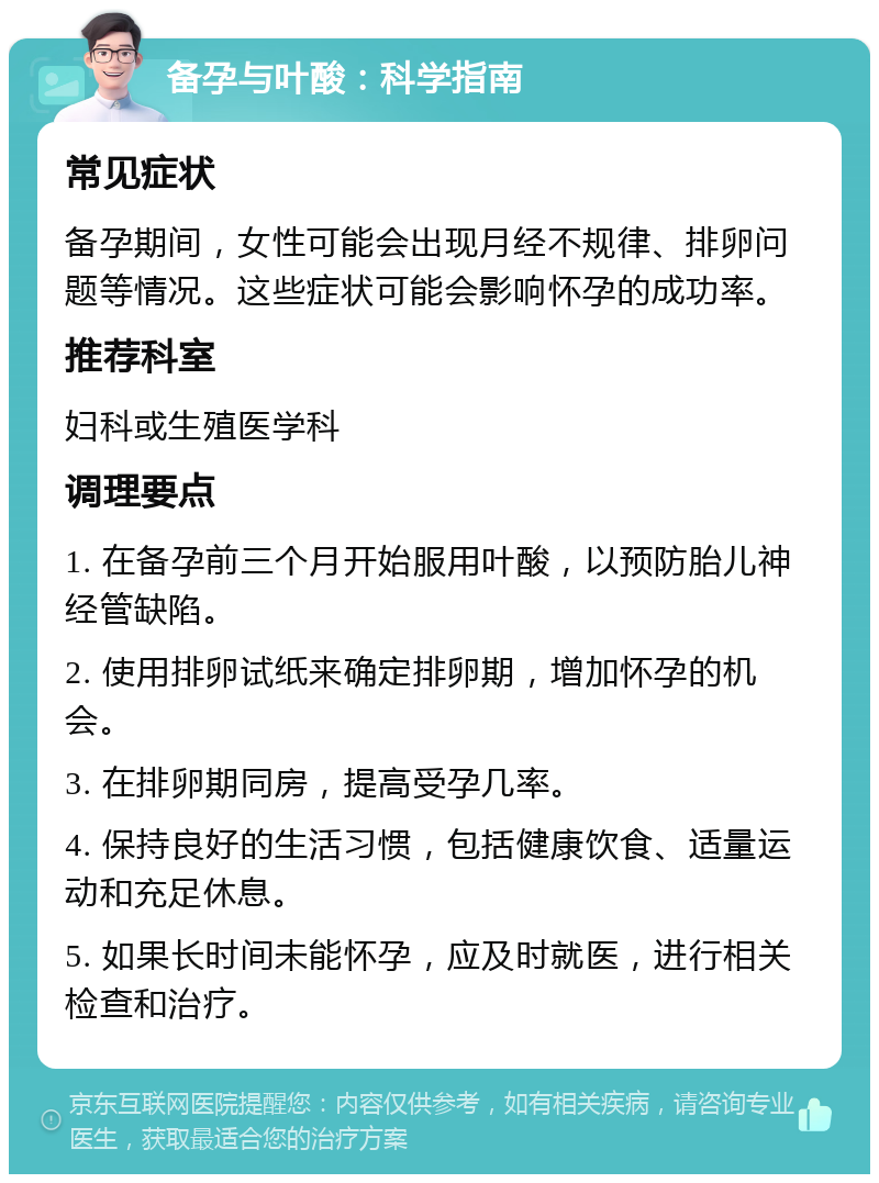 备孕与叶酸：科学指南 常见症状 备孕期间，女性可能会出现月经不规律、排卵问题等情况。这些症状可能会影响怀孕的成功率。 推荐科室 妇科或生殖医学科 调理要点 1. 在备孕前三个月开始服用叶酸，以预防胎儿神经管缺陷。 2. 使用排卵试纸来确定排卵期，增加怀孕的机会。 3. 在排卵期同房，提高受孕几率。 4. 保持良好的生活习惯，包括健康饮食、适量运动和充足休息。 5. 如果长时间未能怀孕，应及时就医，进行相关检查和治疗。