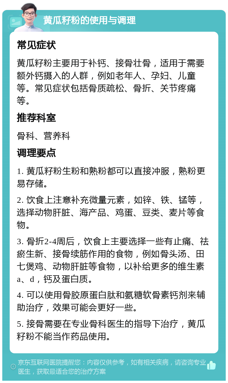 黄瓜籽粉的使用与调理 常见症状 黄瓜籽粉主要用于补钙、接骨壮骨，适用于需要额外钙摄入的人群，例如老年人、孕妇、儿童等。常见症状包括骨质疏松、骨折、关节疼痛等。 推荐科室 骨科、营养科 调理要点 1. 黄瓜籽粉生粉和熟粉都可以直接冲服，熟粉更易存储。 2. 饮食上注意补充微量元素，如锌、铁、锰等，选择动物肝脏、海产品、鸡蛋、豆类、麦片等食物。 3. 骨折2-4周后，饮食上主要选择一些有止痛、祛瘀生新、接骨续筋作用的食物，例如骨头汤、田七煲鸡、动物肝脏等食物，以补给更多的维生素a、d，钙及蛋白质。 4. 可以使用骨胶原蛋白肽和氨糖软骨素钙剂来辅助治疗，效果可能会更好一些。 5. 接骨需要在专业骨科医生的指导下治疗，黄瓜籽粉不能当作药品使用。