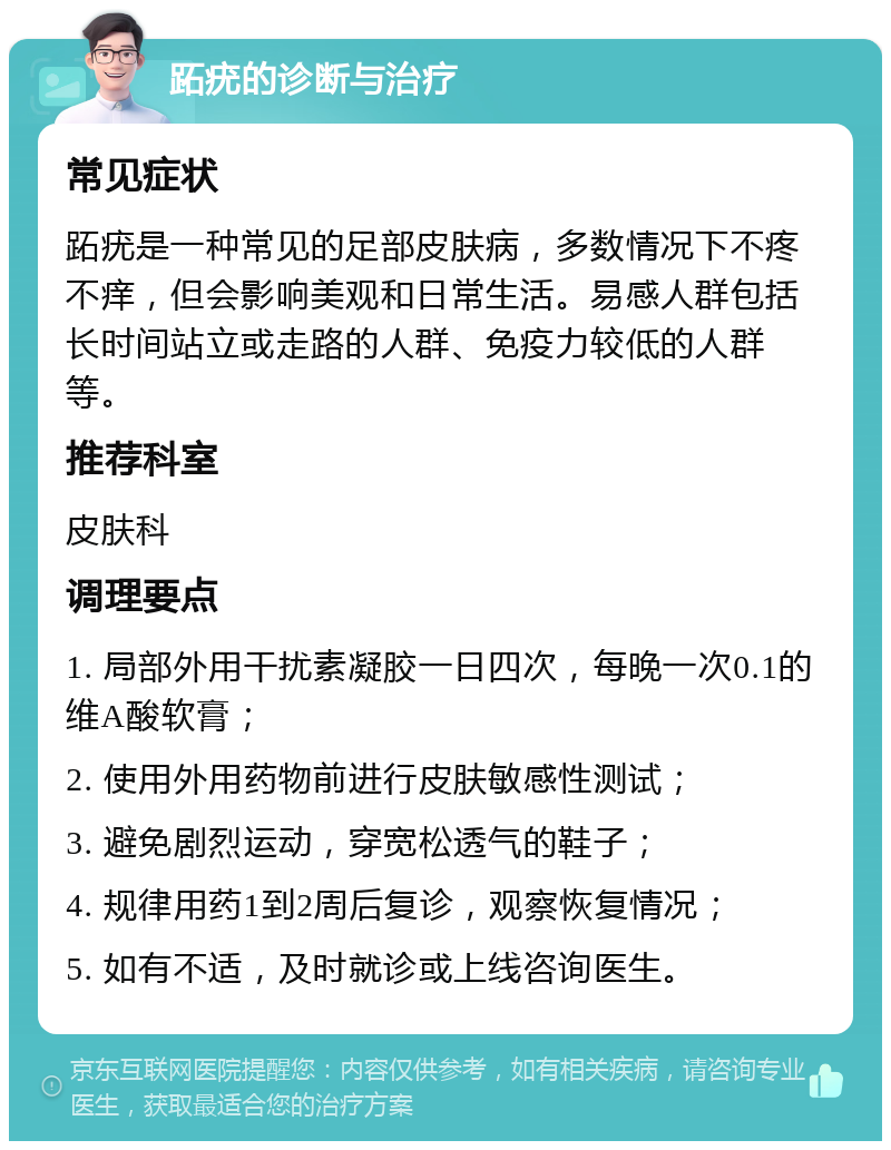 跖疣的诊断与治疗 常见症状 跖疣是一种常见的足部皮肤病，多数情况下不疼不痒，但会影响美观和日常生活。易感人群包括长时间站立或走路的人群、免疫力较低的人群等。 推荐科室 皮肤科 调理要点 1. 局部外用干扰素凝胶一日四次，每晚一次0.1的维A酸软膏； 2. 使用外用药物前进行皮肤敏感性测试； 3. 避免剧烈运动，穿宽松透气的鞋子； 4. 规律用药1到2周后复诊，观察恢复情况； 5. 如有不适，及时就诊或上线咨询医生。