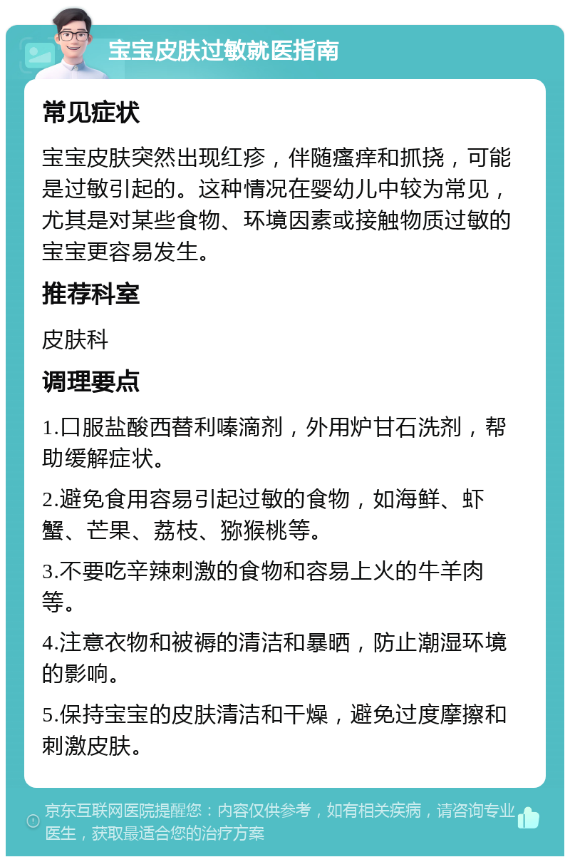 宝宝皮肤过敏就医指南 常见症状 宝宝皮肤突然出现红疹，伴随瘙痒和抓挠，可能是过敏引起的。这种情况在婴幼儿中较为常见，尤其是对某些食物、环境因素或接触物质过敏的宝宝更容易发生。 推荐科室 皮肤科 调理要点 1.口服盐酸西替利嗪滴剂，外用炉甘石洗剂，帮助缓解症状。 2.避免食用容易引起过敏的食物，如海鲜、虾蟹、芒果、荔枝、猕猴桃等。 3.不要吃辛辣刺激的食物和容易上火的牛羊肉等。 4.注意衣物和被褥的清洁和暴晒，防止潮湿环境的影响。 5.保持宝宝的皮肤清洁和干燥，避免过度摩擦和刺激皮肤。