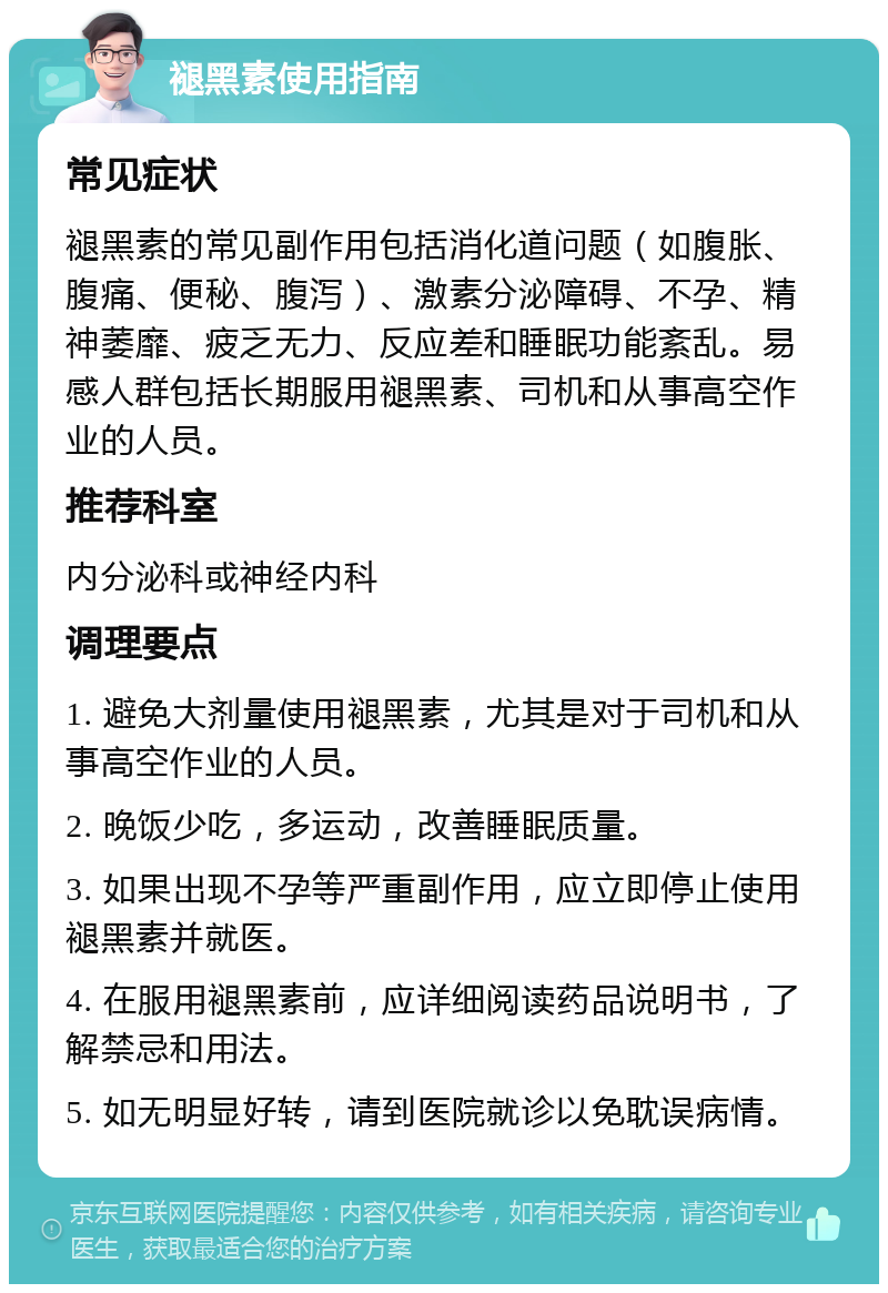 褪黑素使用指南 常见症状 褪黑素的常见副作用包括消化道问题（如腹胀、腹痛、便秘、腹泻）、激素分泌障碍、不孕、精神萎靡、疲乏无力、反应差和睡眠功能紊乱。易感人群包括长期服用褪黑素、司机和从事高空作业的人员。 推荐科室 内分泌科或神经内科 调理要点 1. 避免大剂量使用褪黑素，尤其是对于司机和从事高空作业的人员。 2. 晚饭少吃，多运动，改善睡眠质量。 3. 如果出现不孕等严重副作用，应立即停止使用褪黑素并就医。 4. 在服用褪黑素前，应详细阅读药品说明书，了解禁忌和用法。 5. 如无明显好转，请到医院就诊以免耽误病情。