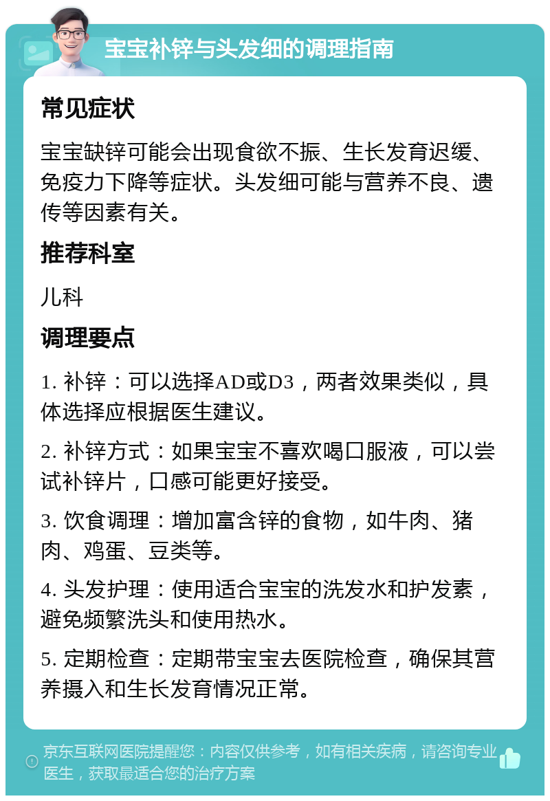 宝宝补锌与头发细的调理指南 常见症状 宝宝缺锌可能会出现食欲不振、生长发育迟缓、免疫力下降等症状。头发细可能与营养不良、遗传等因素有关。 推荐科室 儿科 调理要点 1. 补锌：可以选择AD或D3，两者效果类似，具体选择应根据医生建议。 2. 补锌方式：如果宝宝不喜欢喝口服液，可以尝试补锌片，口感可能更好接受。 3. 饮食调理：增加富含锌的食物，如牛肉、猪肉、鸡蛋、豆类等。 4. 头发护理：使用适合宝宝的洗发水和护发素，避免频繁洗头和使用热水。 5. 定期检查：定期带宝宝去医院检查，确保其营养摄入和生长发育情况正常。