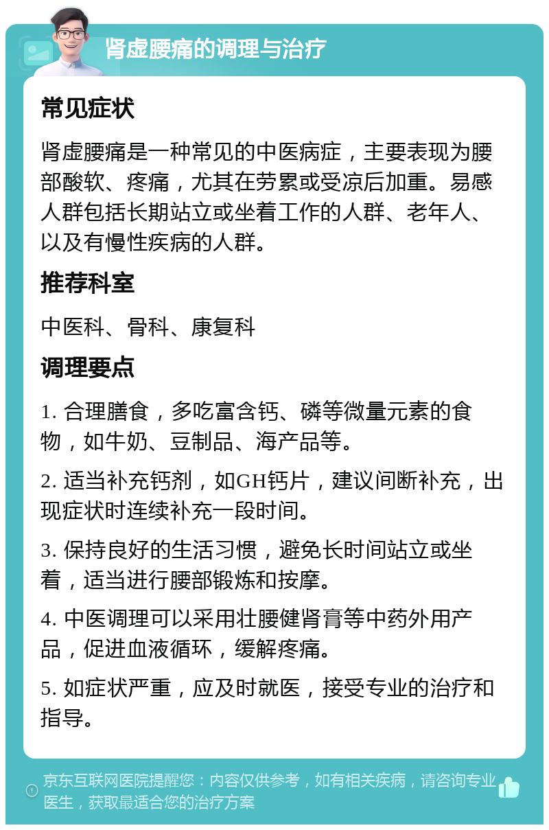 肾虚腰痛的调理与治疗 常见症状 肾虚腰痛是一种常见的中医病症，主要表现为腰部酸软、疼痛，尤其在劳累或受凉后加重。易感人群包括长期站立或坐着工作的人群、老年人、以及有慢性疾病的人群。 推荐科室 中医科、骨科、康复科 调理要点 1. 合理膳食，多吃富含钙、磷等微量元素的食物，如牛奶、豆制品、海产品等。 2. 适当补充钙剂，如GH钙片，建议间断补充，出现症状时连续补充一段时间。 3. 保持良好的生活习惯，避免长时间站立或坐着，适当进行腰部锻炼和按摩。 4. 中医调理可以采用壮腰健肾膏等中药外用产品，促进血液循环，缓解疼痛。 5. 如症状严重，应及时就医，接受专业的治疗和指导。