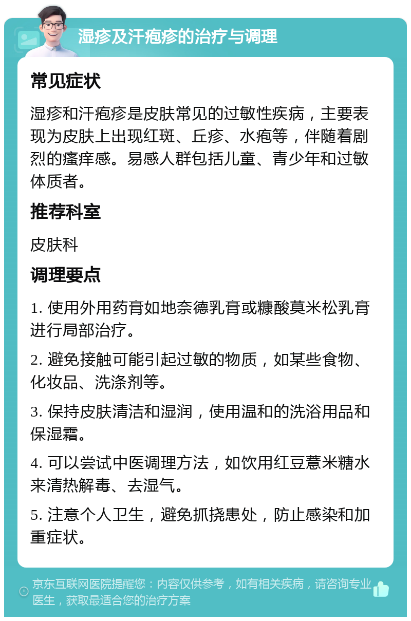 湿疹及汗疱疹的治疗与调理 常见症状 湿疹和汗疱疹是皮肤常见的过敏性疾病，主要表现为皮肤上出现红斑、丘疹、水疱等，伴随着剧烈的瘙痒感。易感人群包括儿童、青少年和过敏体质者。 推荐科室 皮肤科 调理要点 1. 使用外用药膏如地奈德乳膏或糠酸莫米松乳膏进行局部治疗。 2. 避免接触可能引起过敏的物质，如某些食物、化妆品、洗涤剂等。 3. 保持皮肤清洁和湿润，使用温和的洗浴用品和保湿霜。 4. 可以尝试中医调理方法，如饮用红豆薏米糖水来清热解毒、去湿气。 5. 注意个人卫生，避免抓挠患处，防止感染和加重症状。