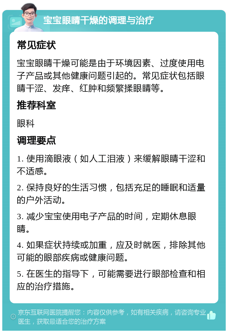 宝宝眼睛干燥的调理与治疗 常见症状 宝宝眼睛干燥可能是由于环境因素、过度使用电子产品或其他健康问题引起的。常见症状包括眼睛干涩、发痒、红肿和频繁揉眼睛等。 推荐科室 眼科 调理要点 1. 使用滴眼液（如人工泪液）来缓解眼睛干涩和不适感。 2. 保持良好的生活习惯，包括充足的睡眠和适量的户外活动。 3. 减少宝宝使用电子产品的时间，定期休息眼睛。 4. 如果症状持续或加重，应及时就医，排除其他可能的眼部疾病或健康问题。 5. 在医生的指导下，可能需要进行眼部检查和相应的治疗措施。