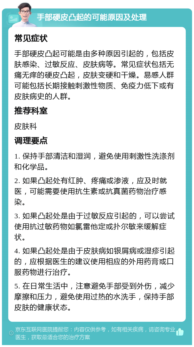 手部硬皮凸起的可能原因及处理 常见症状 手部硬皮凸起可能是由多种原因引起的，包括皮肤感染、过敏反应、皮肤病等。常见症状包括无痛无痒的硬皮凸起，皮肤变硬和干燥。易感人群可能包括长期接触刺激性物质、免疫力低下或有皮肤病史的人群。 推荐科室 皮肤科 调理要点 1. 保持手部清洁和湿润，避免使用刺激性洗涤剂和化学品。 2. 如果凸起处有红肿、疼痛或渗液，应及时就医，可能需要使用抗生素或抗真菌药物治疗感染。 3. 如果凸起处是由于过敏反应引起的，可以尝试使用抗过敏药物如氯雷他定或扑尔敏来缓解症状。 4. 如果凸起处是由于皮肤病如银屑病或湿疹引起的，应根据医生的建议使用相应的外用药膏或口服药物进行治疗。 5. 在日常生活中，注意避免手部受到外伤，减少摩擦和压力，避免使用过热的水洗手，保持手部皮肤的健康状态。