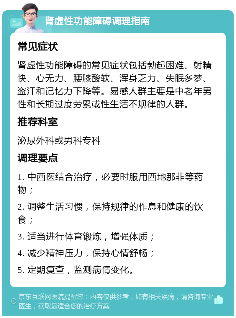 肾虚性功能障碍调理指南 常见症状 肾虚性功能障碍的常见症状包括勃起困难、射精快、心无力、腰膝酸软、浑身乏力、失眠多梦、盗汗和记忆力下降等。易感人群主要是中老年男性和长期过度劳累或性生活不规律的人群。 推荐科室 泌尿外科或男科专科 调理要点 1. 中西医结合治疗，必要时服用西地那非等药物； 2. 调整生活习惯，保持规律的作息和健康的饮食； 3. 适当进行体育锻炼，增强体质； 4. 减少精神压力，保持心情舒畅； 5. 定期复查，监测病情变化。