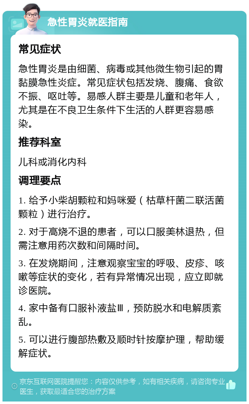 急性胃炎就医指南 常见症状 急性胃炎是由细菌、病毒或其他微生物引起的胃黏膜急性炎症。常见症状包括发烧、腹痛、食欲不振、呕吐等。易感人群主要是儿童和老年人，尤其是在不良卫生条件下生活的人群更容易感染。 推荐科室 儿科或消化内科 调理要点 1. 给予小柴胡颗粒和妈咪爱（枯草杆菌二联活菌颗粒）进行治疗。 2. 对于高烧不退的患者，可以口服美林退热，但需注意用药次数和间隔时间。 3. 在发烧期间，注意观察宝宝的呼吸、皮疹、咳嗽等症状的变化，若有异常情况出现，应立即就诊医院。 4. 家中备有口服补液盐Ⅲ，预防脱水和电解质紊乱。 5. 可以进行腹部热敷及顺时针按摩护理，帮助缓解症状。