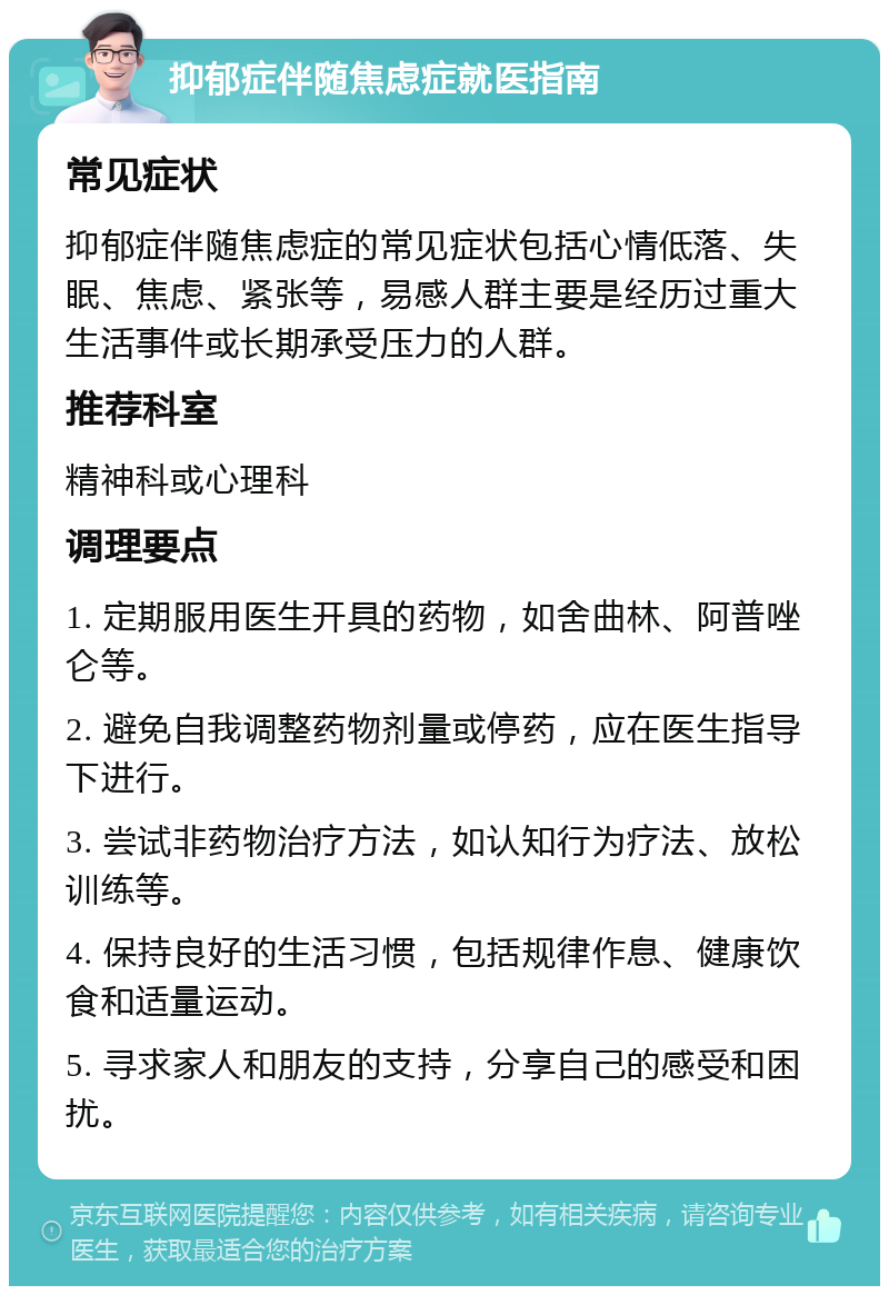 抑郁症伴随焦虑症就医指南 常见症状 抑郁症伴随焦虑症的常见症状包括心情低落、失眠、焦虑、紧张等，易感人群主要是经历过重大生活事件或长期承受压力的人群。 推荐科室 精神科或心理科 调理要点 1. 定期服用医生开具的药物，如舍曲林、阿普唑仑等。 2. 避免自我调整药物剂量或停药，应在医生指导下进行。 3. 尝试非药物治疗方法，如认知行为疗法、放松训练等。 4. 保持良好的生活习惯，包括规律作息、健康饮食和适量运动。 5. 寻求家人和朋友的支持，分享自己的感受和困扰。