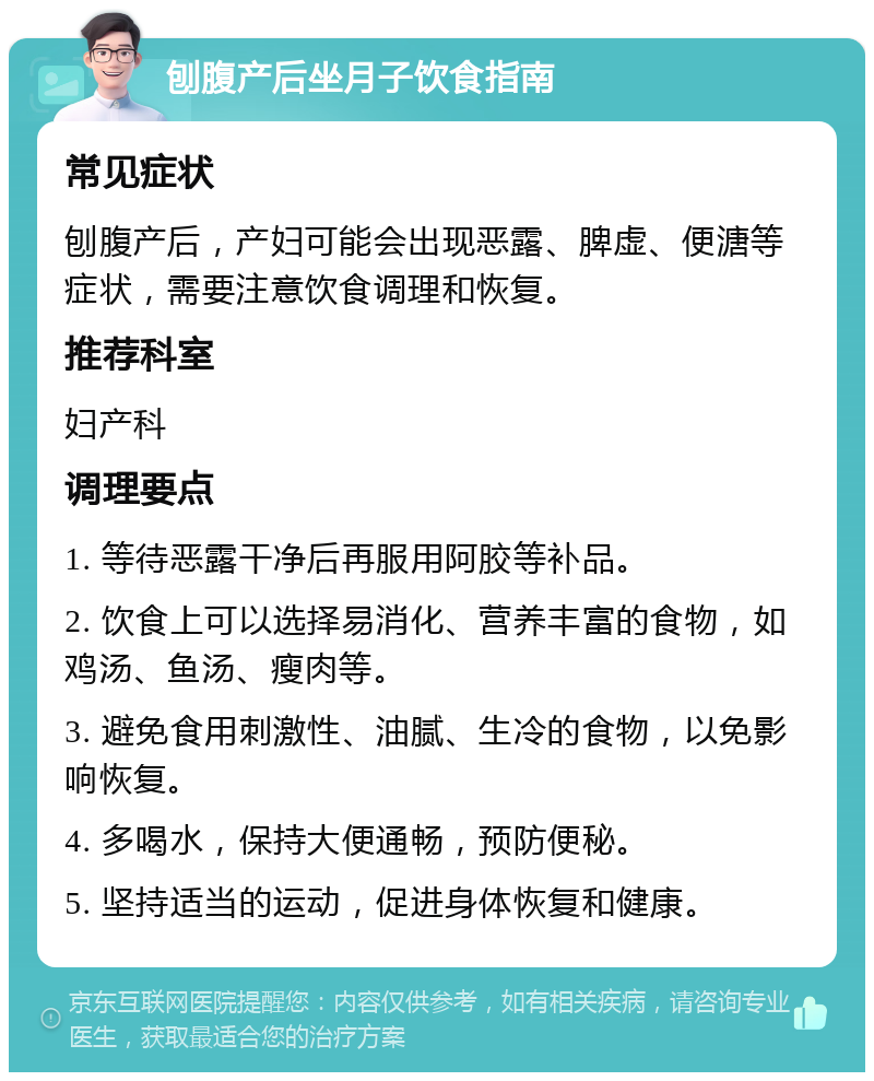 刨腹产后坐月子饮食指南 常见症状 刨腹产后，产妇可能会出现恶露、脾虚、便溏等症状，需要注意饮食调理和恢复。 推荐科室 妇产科 调理要点 1. 等待恶露干净后再服用阿胶等补品。 2. 饮食上可以选择易消化、营养丰富的食物，如鸡汤、鱼汤、瘦肉等。 3. 避免食用刺激性、油腻、生冷的食物，以免影响恢复。 4. 多喝水，保持大便通畅，预防便秘。 5. 坚持适当的运动，促进身体恢复和健康。