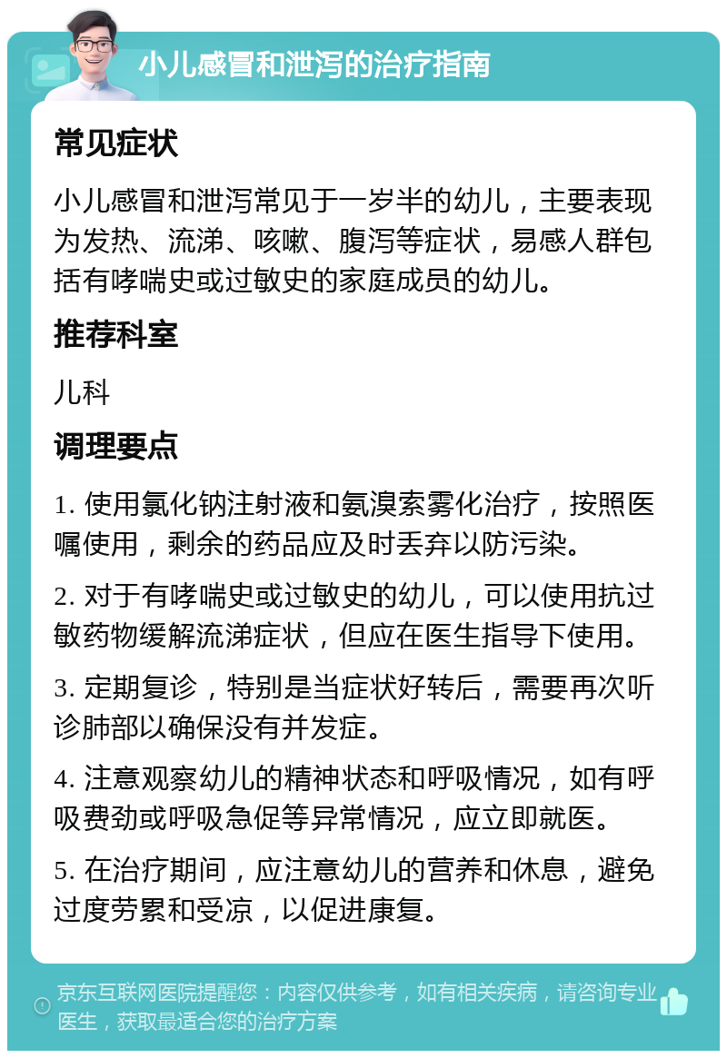 小儿感冒和泄泻的治疗指南 常见症状 小儿感冒和泄泻常见于一岁半的幼儿，主要表现为发热、流涕、咳嗽、腹泻等症状，易感人群包括有哮喘史或过敏史的家庭成员的幼儿。 推荐科室 儿科 调理要点 1. 使用氯化钠注射液和氨溴索雾化治疗，按照医嘱使用，剩余的药品应及时丢弃以防污染。 2. 对于有哮喘史或过敏史的幼儿，可以使用抗过敏药物缓解流涕症状，但应在医生指导下使用。 3. 定期复诊，特别是当症状好转后，需要再次听诊肺部以确保没有并发症。 4. 注意观察幼儿的精神状态和呼吸情况，如有呼吸费劲或呼吸急促等异常情况，应立即就医。 5. 在治疗期间，应注意幼儿的营养和休息，避免过度劳累和受凉，以促进康复。