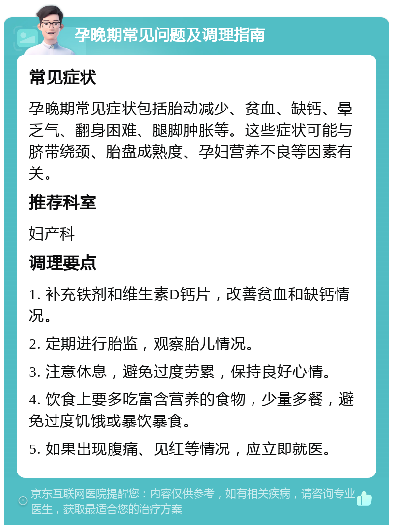 孕晚期常见问题及调理指南 常见症状 孕晚期常见症状包括胎动减少、贫血、缺钙、晕乏气、翻身困难、腿脚肿胀等。这些症状可能与脐带绕颈、胎盘成熟度、孕妇营养不良等因素有关。 推荐科室 妇产科 调理要点 1. 补充铁剂和维生素D钙片，改善贫血和缺钙情况。 2. 定期进行胎监，观察胎儿情况。 3. 注意休息，避免过度劳累，保持良好心情。 4. 饮食上要多吃富含营养的食物，少量多餐，避免过度饥饿或暴饮暴食。 5. 如果出现腹痛、见红等情况，应立即就医。