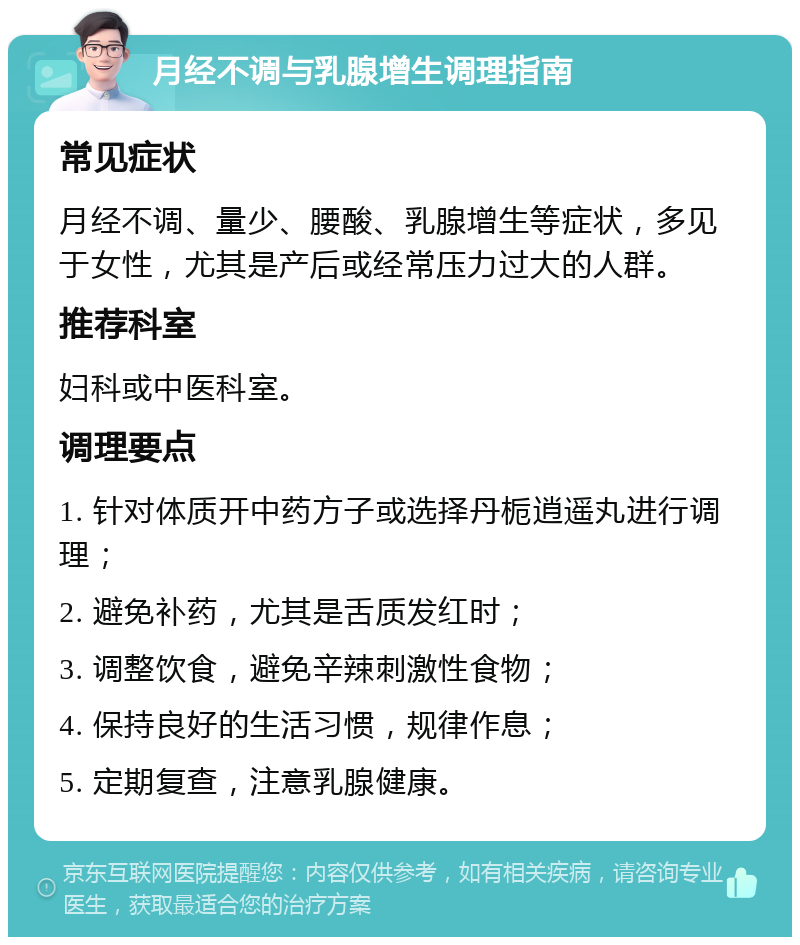 月经不调与乳腺增生调理指南 常见症状 月经不调、量少、腰酸、乳腺增生等症状，多见于女性，尤其是产后或经常压力过大的人群。 推荐科室 妇科或中医科室。 调理要点 1. 针对体质开中药方子或选择丹栀逍遥丸进行调理； 2. 避免补药，尤其是舌质发红时； 3. 调整饮食，避免辛辣刺激性食物； 4. 保持良好的生活习惯，规律作息； 5. 定期复查，注意乳腺健康。