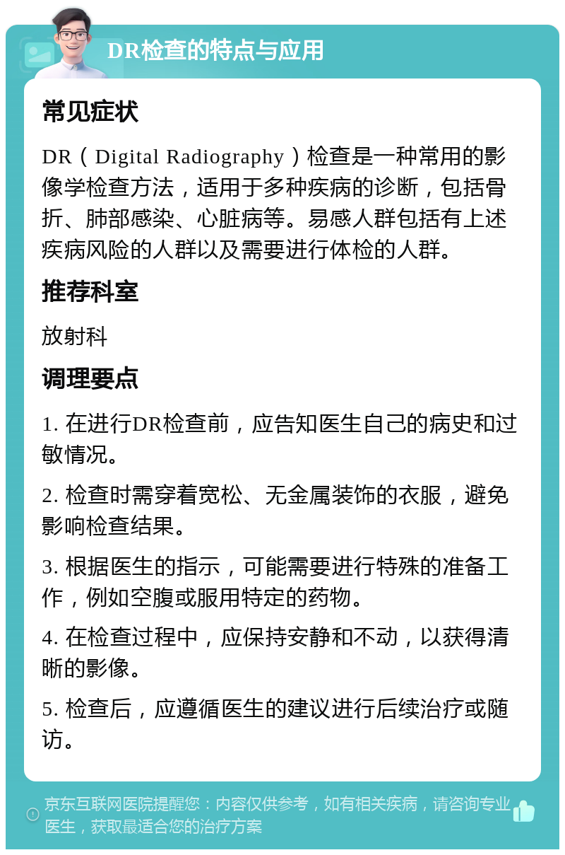 DR检查的特点与应用 常见症状 DR（Digital Radiography）检查是一种常用的影像学检查方法，适用于多种疾病的诊断，包括骨折、肺部感染、心脏病等。易感人群包括有上述疾病风险的人群以及需要进行体检的人群。 推荐科室 放射科 调理要点 1. 在进行DR检查前，应告知医生自己的病史和过敏情况。 2. 检查时需穿着宽松、无金属装饰的衣服，避免影响检查结果。 3. 根据医生的指示，可能需要进行特殊的准备工作，例如空腹或服用特定的药物。 4. 在检查过程中，应保持安静和不动，以获得清晰的影像。 5. 检查后，应遵循医生的建议进行后续治疗或随访。