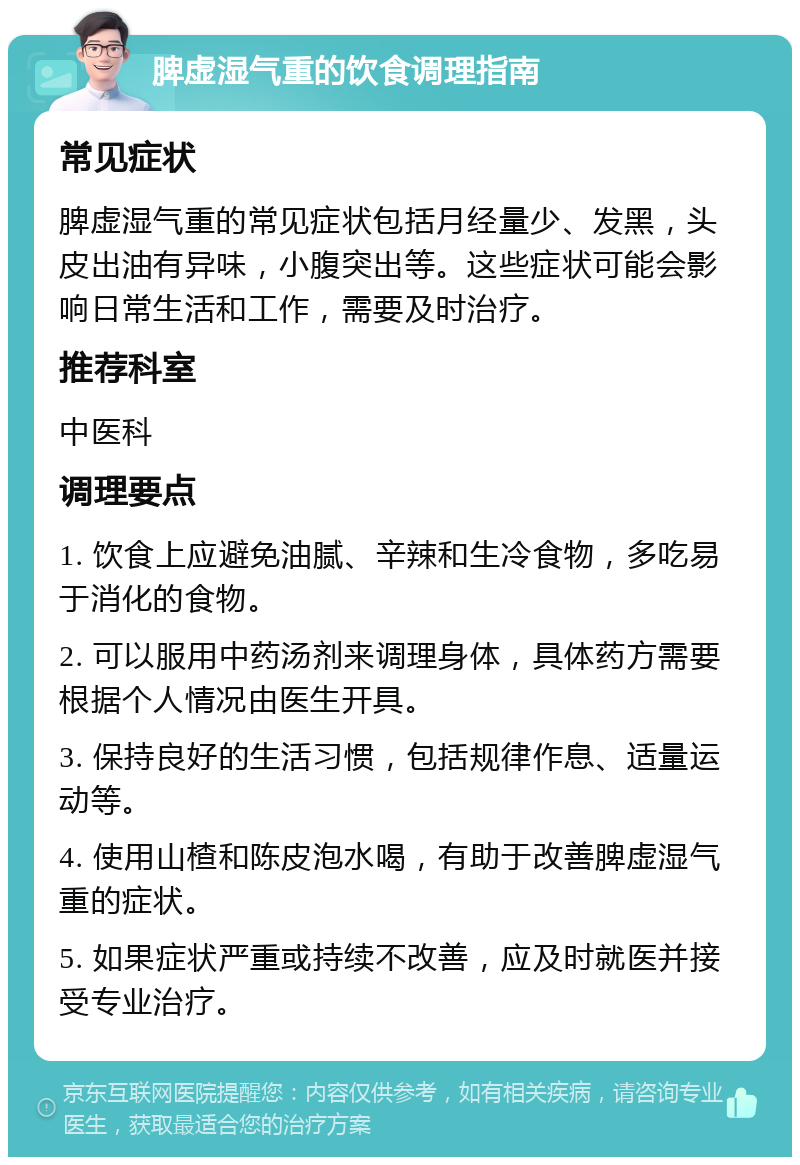 脾虚湿气重的饮食调理指南 常见症状 脾虚湿气重的常见症状包括月经量少、发黑，头皮出油有异味，小腹突出等。这些症状可能会影响日常生活和工作，需要及时治疗。 推荐科室 中医科 调理要点 1. 饮食上应避免油腻、辛辣和生冷食物，多吃易于消化的食物。 2. 可以服用中药汤剂来调理身体，具体药方需要根据个人情况由医生开具。 3. 保持良好的生活习惯，包括规律作息、适量运动等。 4. 使用山楂和陈皮泡水喝，有助于改善脾虚湿气重的症状。 5. 如果症状严重或持续不改善，应及时就医并接受专业治疗。