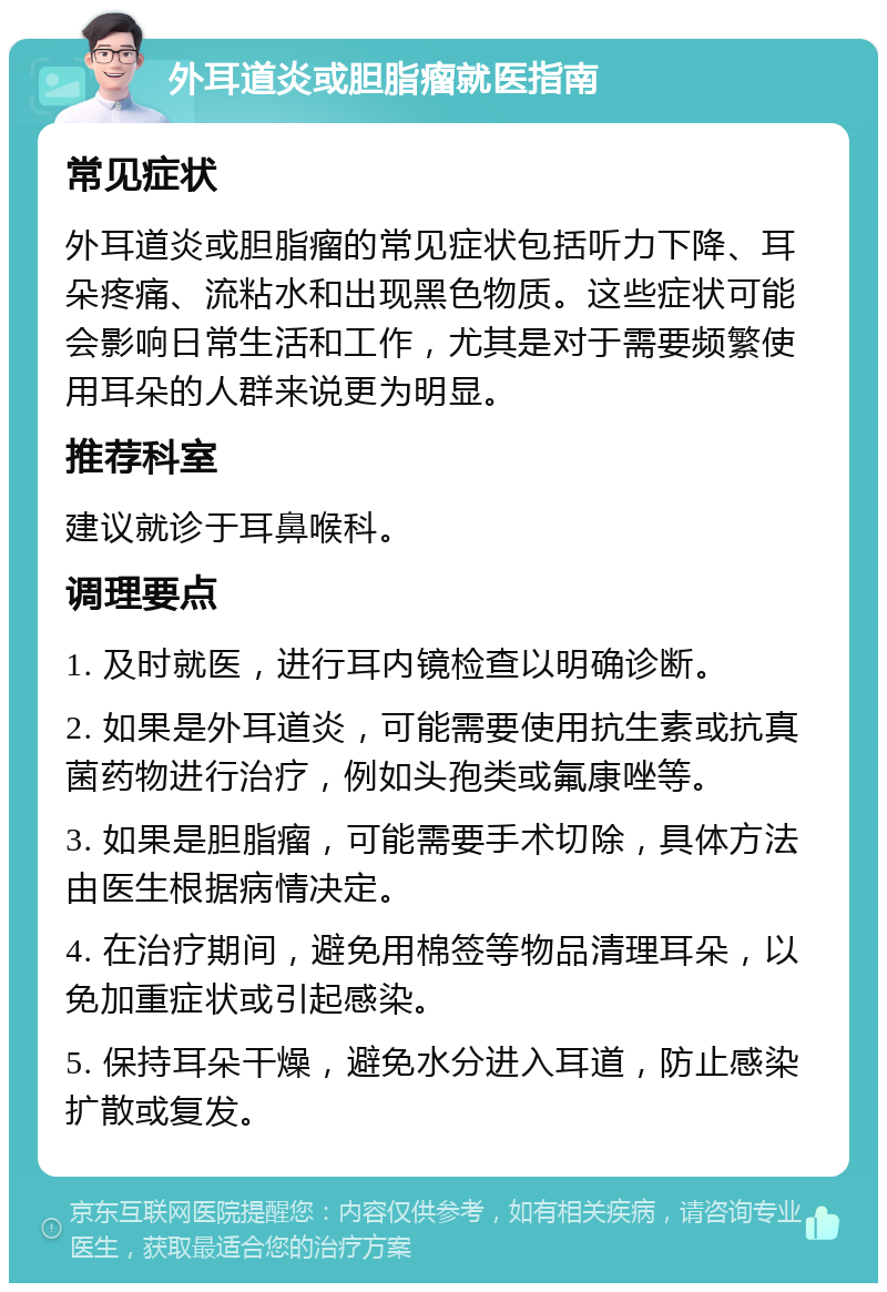 外耳道炎或胆脂瘤就医指南 常见症状 外耳道炎或胆脂瘤的常见症状包括听力下降、耳朵疼痛、流粘水和出现黑色物质。这些症状可能会影响日常生活和工作，尤其是对于需要频繁使用耳朵的人群来说更为明显。 推荐科室 建议就诊于耳鼻喉科。 调理要点 1. 及时就医，进行耳内镜检查以明确诊断。 2. 如果是外耳道炎，可能需要使用抗生素或抗真菌药物进行治疗，例如头孢类或氟康唑等。 3. 如果是胆脂瘤，可能需要手术切除，具体方法由医生根据病情决定。 4. 在治疗期间，避免用棉签等物品清理耳朵，以免加重症状或引起感染。 5. 保持耳朵干燥，避免水分进入耳道，防止感染扩散或复发。