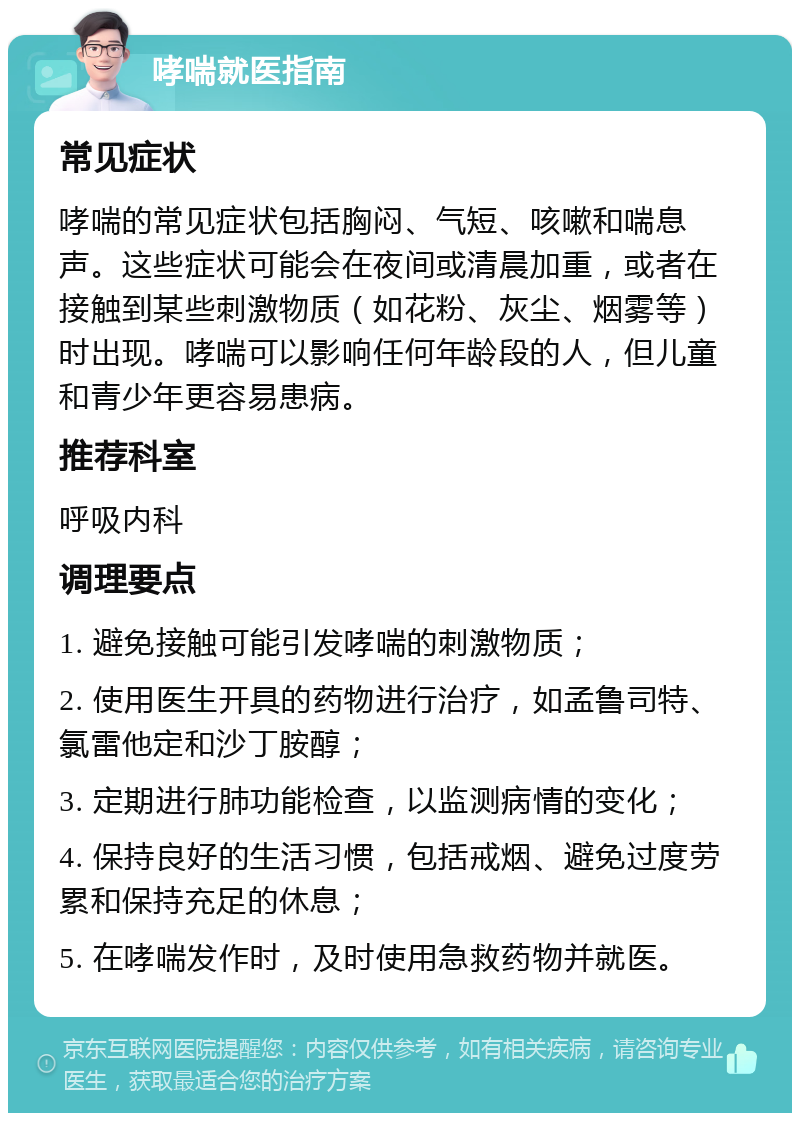 哮喘就医指南 常见症状 哮喘的常见症状包括胸闷、气短、咳嗽和喘息声。这些症状可能会在夜间或清晨加重，或者在接触到某些刺激物质（如花粉、灰尘、烟雾等）时出现。哮喘可以影响任何年龄段的人，但儿童和青少年更容易患病。 推荐科室 呼吸内科 调理要点 1. 避免接触可能引发哮喘的刺激物质； 2. 使用医生开具的药物进行治疗，如孟鲁司特、氯雷他定和沙丁胺醇； 3. 定期进行肺功能检查，以监测病情的变化； 4. 保持良好的生活习惯，包括戒烟、避免过度劳累和保持充足的休息； 5. 在哮喘发作时，及时使用急救药物并就医。